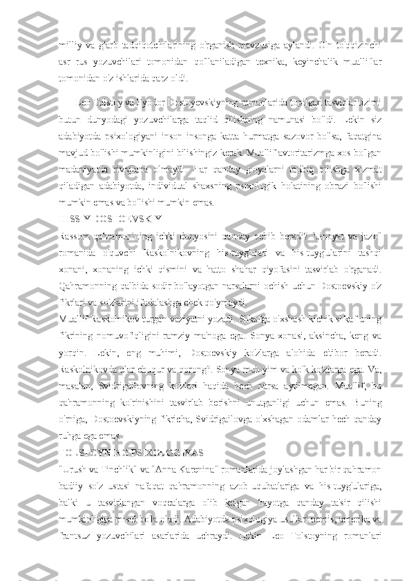 milliy   va   g'arb   tadqiqotchilarining   o'rganish   mavzusiga   aylandi.   O'n   to'qqizinchi
asr   rus   yozuvchilari   tomonidan   qo'llaniladigan   texnika,   keyinchalik   mualliflar
tomonidan o'z ishlarida qarz oldi.
Leo Tolstoy va Fyodor Dostoyevskiyning romanlarida topilgan tasvirlar tizimi
butun   dunyodagi   yozuvchilarga   taqlid   qilishning   namunasi   bo'ldi.   Lekin   siz
adabiyotda   psixologiyani   inson   insonga   katta   hurmatga   sazovor   bo'lsa,   faqatgina
mavjud bo'lishi mumkinligini bilishingiz kerak. Muallif avtoritarizmga xos bo'lgan
madaniyatda   rivojlana   olmaydi.   Har   qanday   g'oyalarni   tadbiq   qilishga   xizmat
qiladigan   adabiyotda,   individual   shaxsning   psixologik   holatining   obrazi   bo'lishi
mumkin emas va bo'lishi mumkin emas.
HISSIY DOSTOEVSKIY
Rassom   qahramonining   ichki   dunyosini   qanday   ochib   beradi?   "Jinoyat   va   jazo"
romanida   o'quvchi   Raskolnikovning   his-tuyg'ulari   va   his-tuyg'ularini   tashqi
xonani,   xonaning   ichki   qismini   va   hatto   shahar   qiyofasini   tasvirlab   o'rganadi.
Qahramonning qalbida sodir bo'layotgan narsalarni ochish uchun Dostoevskiy  o'z
fikrlari va so'zlarini ifodalashga chek qo'ymaydi.
Muallif Raskolnikov turgan vaziyatni yozadi. Shkafga o'xshash kichik shkaf uning
fikrining   nomuvofiqligini   ramziy   ma'noga   ega.   Sonya   xonasi,   aksincha,   keng   va
yorqin.   Lekin,   eng   muhimi,   Dostoevskiy   ko'zlarga   alohida   e'tibor   beradi.
Raskolnikovda ular chuqur va qorong'i. Sonya muloyim va ko'k ko'zlarga ega. Va,
masalan,   Svidrigailovning   ko'zlari   haqida   hech   narsa   aytilmagan.   Muallif,   bu
qahramonning   ko'rinishini   tasvirlab   berishni   unutganligi   uchun   emas.   Buning
o'rniga, Dostoevskiyning fikricha, Svidrigailovga o'xshagan  odamlar hech qanday
ruhga ega emas.
TOLSTOYNING PSIXOLOGIYASI
"Urush va Tinchlik" va "Anna Karenina" romanlarida joylashgan har bir qahramon
badiiy   so'z   ustasi   nafaqat   qahramonning   azob-uqubatlariga   va   his-tuyg'ulariga,
balki   u   tasvirlangan   voqealarga   olib   kelgan   hayotga   qanday   ta'sir   qilishi
mumkinligiga misol bo'la oladi. Adabiyotda psixologiya usullari nemis, amerika va
frantsuz   yozuvchilari   asarlarida   uchraydi.   Lekin   Leo   Tolstoyning   romanlari 