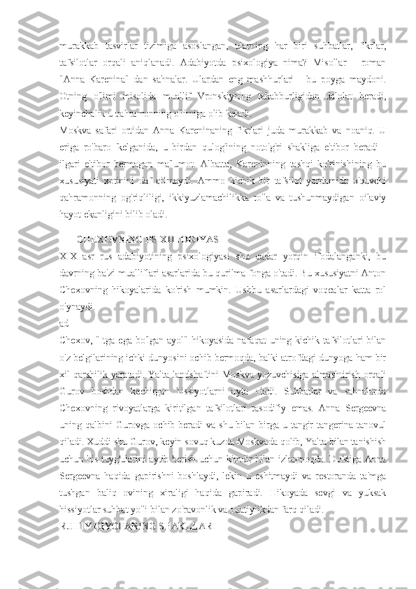 murakkab   tasvirlar   tizimiga   asoslangan,   ularning   har   biri   suhbatlar,   fikrlar,
tafsilotlar   orqali   aniqlanadi.   Adabiyotda   psixologiya   nima?   Misollar   -   roman
"Anna   Karenina"   dan   sahnalar.   Ulardan   eng   mashhurlari   -   bu   poyga   maydoni.
Otning   o'limi   misolida   muallif   Vronskiyning   takabburligidan   dalolat   beradi,
keyinchalik u qahramonning o'limiga olib keladi.
Moskva   safari   ortidan   Anna   Kareninaning   fikrlari   juda   murakkab   va   noaniq.   U
eriga   ro'baro   'kelganida,   u   birdan   qulog'ining   noto'g'ri   shakliga   e'tibor   beradi   -
ilgari   e'tibor   bermagan   ma'lumot.   Albatta,   Kareninning   tashqi   ko'rinishining   bu
xususiyati   xotinini   daf   qilmaydi.   Ammo   kichik   bir   tafsilot   yordamida   o'quvchi
qahramonning   og'riqliligi,   ikkiyuzlamachilikka   to'la   va   tushunmaydigan   oilaviy
hayot ekanligini bilib oladi.
CHEXOVNING PSIXOLOGIYASI
XIX   asr   rus   adabiyotining   psixologiyasi   shu   qadar   yorqin   ifodalanganki,   bu
davrning ba'zi mualliflari asarlarida bu qurilma fonga o'tadi. Bu xususiyatni Anton
Chexovning   hikoyalarida   ko'rish   mumkin.   Ushbu   asarlardagi   voqealar   katta   rol
o'ynaydi.
ad
Chexov, "Itga ega  bo'lgan ayol" hikoyasida  nafaqat  uning kichik tafsilotlari  bilan
o'z belgilarining ichki dunyosini ochib bermoqda, balki atrofdagi dunyoga ham bir
xil qarshilik yaratadi. Yalta landshaftini Moskva  yozuvchisiga almashtirish orqali
Gurov   boshdan   kechirgan   hissiyotlarni   ayta   oladi.   Suhbatlar   va   sahnalarda
Chexovning   rivoyatlarga   kiritilgan   tafsilotlari   tasodifiy   emas.   Anna   Sergeevna
uning qalbini  Gurovga ochib beradi  va shu bilan birga u tangir  tangerina tanovul
qiladi. Xuddi shu Gurov, keyin sovuq kuzda Moskvada qolib, Yalta bilan tanishish
uchun his-tuyg'ularini aytib berish uchun kimdir bilan izlanmoqda. Do'stiga Anna
Sergeevna   haqida   gapirishni   boshlaydi,   lekin   u   eshitmaydi   va   restoranda   ta'mga
tushgan   baliq   ovining   xiraligi   haqida   gapiradi.   Hikoyada   sevgi   va   yuksak
hissiyotlar suhbat yo'li bilan zo'ravonlik va odatiylikdan farq qiladi.
RUHIY QIYOFANING SHAKLLARI 