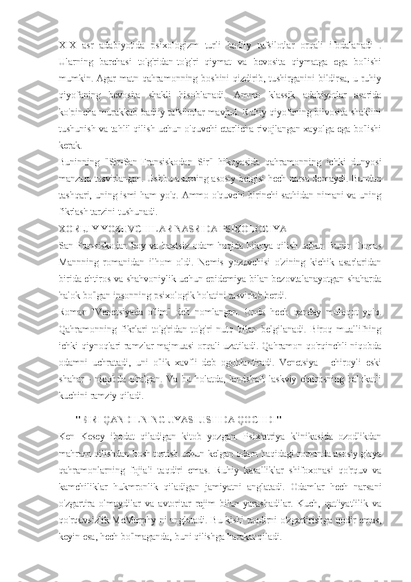 XIX   asr   adabiyotida   psixologizm   turli   badiiy   tafsilotlar   orqali   ifodalanadi   .
Ularning   barchasi   to'g'ridan-to'g'ri   qiymat   va   bevosita   qiymatga   ega   bo'lishi
mumkin. Agar  matn qahramonning boshini  qizdirib, tushirganini bildirsa, u ruhiy
qiyofaning   bevosita   shakli   hisoblanadi.   Ammo   klassik   adabiyotlar   asarida
ko'pincha murakkab badiiy tafsilotlar mavjud. Ruhiy qiyofaning bilvosita shaklini
tushunish va tahlil qilish uchun o'quvchi etarlicha rivojlangan xayolga ega bo'lishi
kerak.
Buninning   "Sir-San-Fransiskodan   Sir"   hikoyasida   qahramonning   ichki   dunyosi
manzara tasvirlangan. Ushbu asarning asosiy belgisi hech narsa demaydi. Bundan
tashqari, uning ismi ham yo'q. Ammo o'quvchi  birinchi sathidan nimani va uning
fikrlash tarzini tushunadi.
XORIJIY YOZUVCHILAR NASRIDA PSIXOLOGIYA
San-Fransiskodan  boy va baxtsiz  odam  haqida hikoya qilish  uchun Bunin Tomas
Mannning   romanidan   ilhom   oldi.   Nemis   yozuvchisi   o'zining   kichik   asarlaridan
birida ehtiros va shahvoniylik uchun epidemiya bilan bezovtalanayotgan shaharda
halok bo'lgan insonning psixologik holatini tasvirlab berdi.
Roman   "Venetsiyada   o'lim"   deb   nomlangan.   Unda   hech   qanday   muloqot   yo'q.
Qahramonning   fikrlari   to'g'ridan-to'g'ri   nutq   bilan   belgilanadi.   Biroq   muallifning
ichki qiynoqlari ramzlar majmuasi orqali uzatiladi. Qahramon qo'rqinchli niqobda
odamni   uchratadi,   uni   o'lik   xavfli   deb   ogohlantiradi.   Venetsiya   -   chiroyli   eski
shahar   -   niqobda   o'ralgan.   Va   bu   holatda,   landshaft   laskviy   ehtirosning   halokatli
kuchini ramziy qiladi.
"BIRI QANDILNING UYASI USTIDA QOCHDI"
Ken   Kesey   ibodat   qiladigan   kitob   yozgan.   Psixiatriya   klinikasida   ozodlikdan
mahrum qilishdan bosh tortish uchun kelgan odam haqidagi romanda asosiy g'oya
qahramonlarning   fojiali   taqdiri   emas.   Ruhiy   kasalliklar   shifoxonasi   qo'rquv   va
kamchiliklar   hukmronlik   qiladigan   jamiyatni   anglatadi.   Odamlar   hech   narsani
o'zgartira   olmaydilar   va   avtoritar   rejim   bilan   yarashadilar.   Kuch,   qat'iyatlilik   va
qo'rquvsizlik McMurphy ni anglatadi. Bu kishi taqdirni o'zgartirishga qodir emas,
keyin esa, hech bo'lmaganda, buni qilishga harakat qiladi. 