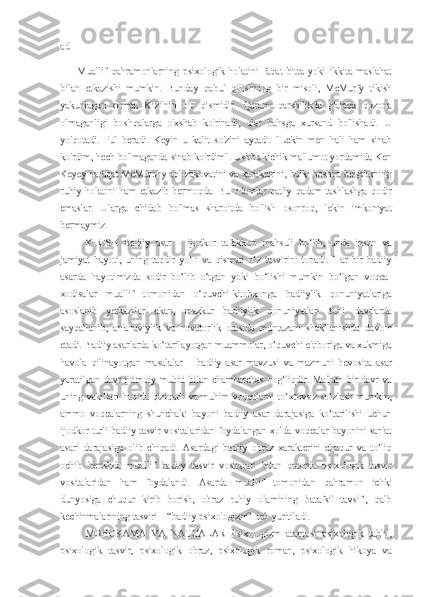 ad
Muallif   qahramonlarning   psixologik   holatini   faqat   bitta   yoki   ikkita   maslahat
bilan   etkazishi   mumkin.   Bunday   qabul   qilishning   bir   misoli,   McMurfy   tikish
yakunlagan   roman   Kizi'nin   bir   qismidir.   Qarama-qarshilikda   g'alaba   qozona
olmaganligi   boshqalarga   o'xshab   ko'rinadi,   ular   bahsga   xursand   bo'lishadi.   U
yo'qotadi.   Pul   beradi.   Keyin   u   kalit   so'zini   aytadi:   "Lekin   men   hali   ham   sinab
ko'rdim, hech bo'lmaganda sinab ko'rdim". Ushbu kichik ma'lumot yordamida Ken
Keyey nafaqat McMurphy aql-zakovatini va xarakterini, balki boshqa belgilarning
ruhiy   holatini   ham   etkazib   bermoqda.   Bu   odamlar   qat'iy   qadam   tashlashga   qodir
emaslar.   Ularga   chidab   bo'lmas   sharoitda   bo'lish   osonroq,   lekin   imkoniyat
bermaymiz.
KIRISH   Badiiy   asar   –   ijodkor   tafakkuri   mahsuli   bo‘lib,   unda   inson   va
jamiyat   hayoti,   uning   taqdir   yo‘li   va   qismati   o‘z   tasvirini   topadi.   Har   bir   badiiy
asarda   hayotimizda   sodir   bo‘lib   o‘tgan   yoki   bo‘lishi   mumkin   bo‘lgan   voqea-
xodisalar   muallif   tomonidan   o‘quvchi-kitobxonga   badiiylik   qonuniyatlariga
asoslanib   yetkazilar   ekan,   mazkur   badiiylik   qonuniyatlari   turli   davrlarda
sayqallanib,   an'anaviylik   va   novatorlik   orasida   muntazam   shakllanishda   davom
etadi. Badiiy asarlarda ko‘tarilayotgan muammolar, o‘quvchi e'tiboriga va xukmiga
havola   qilinayotgan   masalalar   –   badiiy   asar   mavzusi   va   mazmuni   bevosita   asar
yaratilgan davr ijtimoiy muhiti  bilan chambarchas bog‘liqdir. Ma'lum  bir davr va
uning vakillari haqida qiziqarli va muhim voqealarni to‘xtovsiz so‘zlash mumkin,
ammo   voqealarning   shunchaki   bayoni   badiiy   asar   darajasiga   ko‘tarilishi   uchun
ijodkor turli badiiy tasvir vositalaridan foydalangan xolda voqealar bayonini san'at
asari   darajasiga   olib   chiqadi.   Asardagi   badiiy   obraz   xarakterini   chuqur   va   to‘liq
ochib   berishda   muallif   badiiy   tasvir   vositalari   bilan   qatorda   psixologik   tasvir
vositalaridan   ham   foydalandi.   Asarda   muallif   tomonidan   qahramon   ichki
dunyosiga   chuqur   kirib   borish,   obraz   ruhiy   olamining   batafsil   tavsifi,   qalb
kechinmalarining tasviri – “badiiy psixologizm” deb yuritiladi. 
MUHOKAMA   VA   NATIJALAR   Psixologizm   atamasi   psixologik   tahlil,
psixologik   tasvir,   psixologik   obraz,   psixologik   roman,   psixologik   hikoya   va 