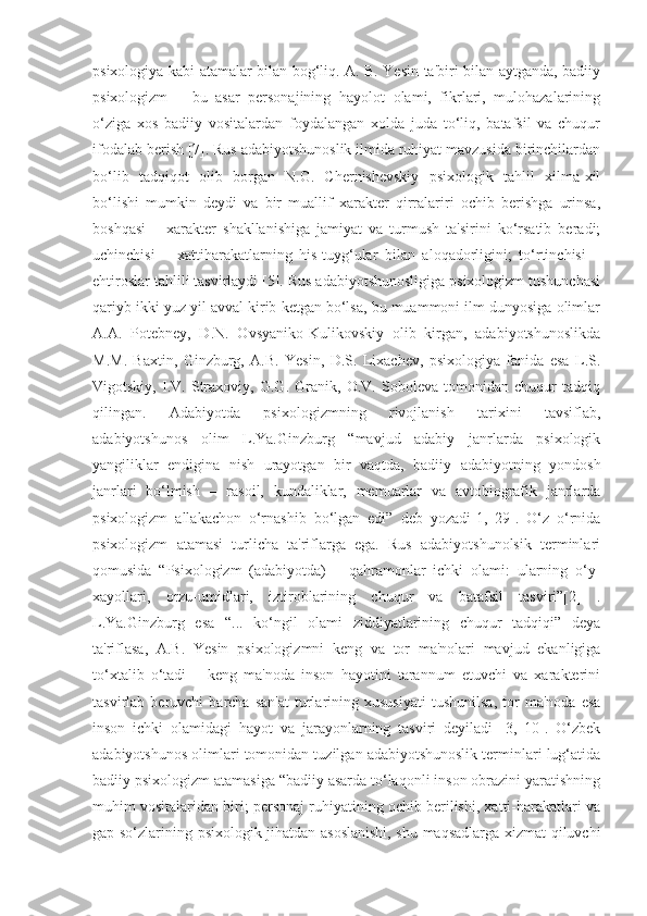 psixologiya kabi atamalar bilan bog‘liq. A. B. Yesin ta'biri bilan aytganda, badiiy
psixologizm   –   bu   asar   personajining   hayolot   olami,   fikrlari,   mulohazalarining
o‘ziga   xos   badiiy   vositalardan   foydalangan   xolda   juda   to‘liq,   batafsil   va   chuqur
ifodalab berish [7]. Rus adabiyotshunoslik ilmida ruhiyat mavzusida birinchilardan
bo‘lib   tadqiqot   olib   borgan   N.G.   Chernishevskiy   psixologik   tahlil   xilma-xil
bo‘lishi   mumkin   deydi   va   bir   muallif   xarakter   qirralariri   ochib   berishga   urinsa,
boshqasi   –   xarakter   shakllanishiga   jamiyat   va   turmush   ta'sirini   ko‘rsatib   beradi;
uchinchisi   –   xattiharakatlarning   his-tuyg‘ular   bilan   aloqadorligini;   to‘rtinchisi   –
ehtiroslar tahlili tasvirlaydi [5]. Rus adabiyotshunosligiga psixologizm tushunchasi
qariyb ikki yuz yil avval kirib ketgan bo‘lsa, bu muammoni ilm dunyosiga olimlar
A.A.   Potebney,   D.N.   Ovsyaniko-Kulikovskiy   olib   kirgan,   adabiyotshunoslikda
M.M.   Baxtin,   Ginzburg,   A.B.   Yesin,   D.S.   Lixachev,   psixologiya   fanida   esa   L.S.
Vigotskiy,   I.V.   Straxoviy,   G.G.   Granik,   O.V.   Soboleva   tomonidan   chuqur   tadqiq
qilingan.   Adabiyotda   psixologizmning   rivojlanish   tarixini   tavsiflab,
adabiyotshunos   olim   L.Ya.Ginzburg   “mavjud   adabiy   janrlarda   psixologik
yangiliklar   endigina   nish   urayotgan   bir   vaqtda,   badiiy   adabiyotning   yondosh
janrlari   bo‘lmish   –   rasoil,   kundaliklar,   memuarlar   va   avtobiografik   janrlarda
psixologizm   allakachon   o‘rnashib   bo‘lgan   edi”   deb   yozadi[1,   29].   O‘z   o‘rnida
psixologizm   atamasi   turlicha   ta'riflarga   ega.   Rus   adabiyotshunolsik   terminlari
qomusida   “Psixologizm   (adabiyotda)   –   qahramonlar   ichki   olami:   ularning   o‘y-
xayollari,   orzu-umidlari,   iztiroblarining   chuqur   va   batafsil   tasviri”[2]   .
L.Ya.Ginzburg   esa   “...   ko‘ngil   olami   ziddiyatlarining   chuqur   tadqiqi”   deya
ta'riflasa,   A.B.   Yesin   psixologizmni   keng   va   tor   ma'nolari   mavjud   ekanligiga
to‘xtalib   o‘tadi   –   keng   ma'noda   inson   hayotini   tarannum   etuvchi   va   xarakterini
tasvirlab  beruvchi   barcha  san'at   turlarining  xususiyati   tushunilsa,   tor   ma'noda   esa
inson   ichki   olamidagi   hayot   va   jarayonlarning   tasviri   deyiladi   [3,   10].   O‘zbek
adabiyotshunos olimlari tomonidan tuzilgan adabiyotshunoslik terminlari lug‘atida
badiiy psixologizm atamasiga “badiiy asarda to‘laqonli inson obrazini yaratishning
muhim vositalaridan biri; personaj ruhiyatining ochib berilishi, xatti-harakatlari va
gap-so‘zlarining psixologik jihatdan asoslanishi, shu maqsadlarga xizmat qiluvchi 