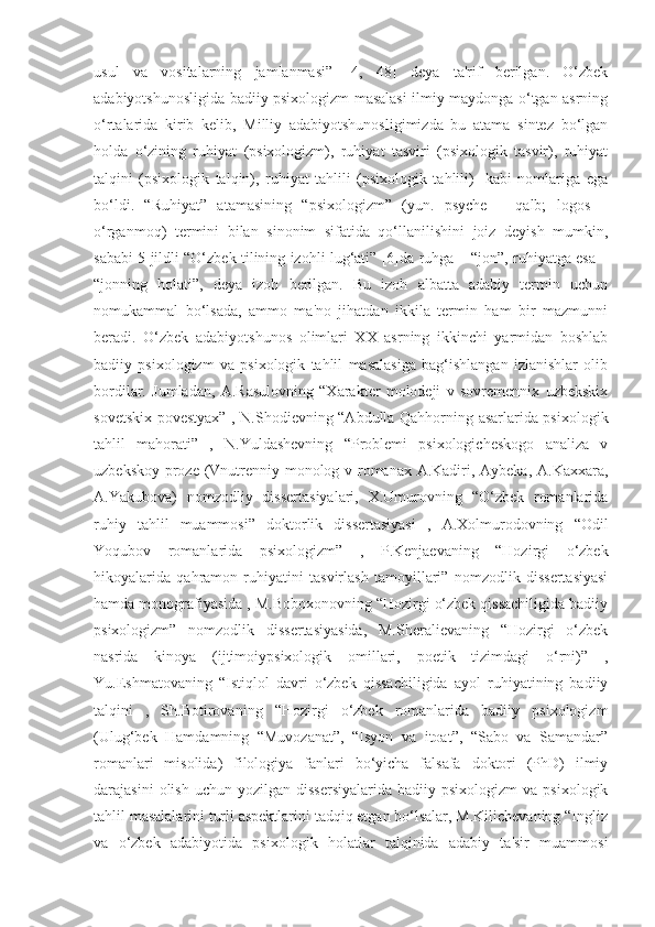 usul   va   vositalarning   jamlanmasi”   [4,   48]   deya   ta'rif   berilgan.   O‘zbek
adabiyotshunosligida badiiy psixologizm masalasi ilmiy maydonga o‘tgan asrning
o‘rtalarida   kirib   kelib,   Milliy   adabiyotshunosligimizda   bu   atama   sintez   bo‘lgan
holda   o‘zining   ruhiyat   (psixologizm),   ruhiyat   tasviri   (psixologik   tasvir),   ruhiyat
talqini   (psixologik   talqin),   ruhiyat   tahlili   (psixologik   tahlili)-   kabi   nomlariga   ega
bo‘ldi.   “Ruhiyat”   atamasining   “psixologizm”   (yun.   psyche   –   qalb;   logos   –
o‘rganmoq)   termini   bilan   sinonim   sifatida   qo‘llanilishini   joiz   deyish   mumkin,
sababi 5 jildli “O‘zbek tilining izohli lug‘ati” [6]da ruhga – “jon”, ruhiyatga esa –
“jonning   holati”,   deya   izoh   berilgan.   Bu   izoh   albatta   adabiy   termin   uchun
nomukammal   bo‘lsada,   ammo   ma'no   jihatdan   ikkila   termin   ham   bir   mazmunni
beradi.   O‘zbek   adabiyotshunos   olimlari   XX   asrning   ikkinchi   yarmidan   boshlab
badiiy   psixologizm   va   psixologik   tahlil   masalasiga   bag‘ishlangan   izlanishlar   olib
bordilar.   Jumladan,   A.Rasulovning   “Xarakter   molodeji   v   sovremennix   uzbekskix
sovetskix povestyax” , N.Shodievning “Abdulla Qahhorning asarlarida psixologik
tahlil   mahorati”   ,   N.Yuldashevning   “Problemi   psixologicheskogo   analiza   v
uzbekskoy proze (Vnutrenniy monolog v romanax A.Kadiri, Aybeka, A.Kaxxara,
A.Yakubova)   nomzodliy   dissertasiyalari,   X.Umurovning   “O‘zbek   romanlarida
ruhiy   tahlil   muammosi”   doktorlik   dissertasiyasi   ,   A.Xolmurodovning   “Odil
Yoqubov   romanlarida   psixologizm”   ,   P.Kenjaevaning   “Hozirgi   o‘zbek
hikoyalarida   qahramon   ruhiyatini   tasvirlash   tamoyillari”   nomzodlik   dissertasiyasi
hamda monografiyasida , M.Boboxonovning “Hozirgi o‘zbek qissachiligida badiiy
psixologizm”   nomzodlik   dissertasiyasida,   M.Sheralievaning   “Hozirgi   o‘zbek
nasrida   kinoya   (ijtimoiypsixologik   omillari,   poetik   tizimdagi   o‘rni)”   ,
Yu.Eshmatovaning   “Istiqlol   davri   o‘zbek   qissachiligida   ayol   ruhiyatining   badiiy
talqini   ,   Sh.Botirovaning   “Hozirgi   o‘zbek   romanlarida   badiiy   psixologizm
(Ulug‘bek   Hamdamning   “Muvozanat”,   “Isyon   va   itoat”,   “Sabo   va   Samandar”
romanlari   misolida)   filologiya   fanlari   bo‘yicha   falsafa   doktori   (PhD)   ilmiy
darajasini  olish  uchun   yozilgan  dissersiyalarida   badiiy  psixologizm  va  psixologik
tahlil masalalarini turli aspektlarini tadqiq etgan bo‘lsalar, M.Kilichevaning “Ingliz
va   o‘zbek   adabiyotida   psixologik   holatlar   talqinida   adabiy   ta'sir   muammosi 