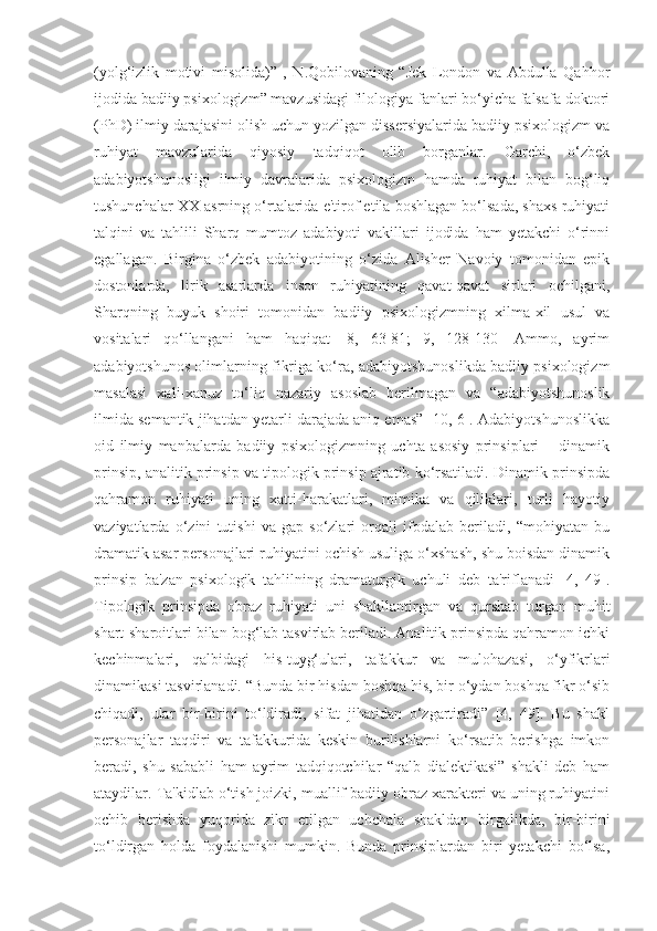 (yolg‘izlik   motivi   misolida)”   ,   N.Qobilovaning   “Jek   London   va   Abdulla   Qahhor
ijodida badiiy psixologizm” mavzusidagi filologiya fanlari bo‘yicha falsafa doktori
(PhD) ilmiy darajasini olish uchun yozilgan dissersiyalarida badiiy psixologizm va
ruhiyat   mavzularida   qiyosiy   tadqiqot   olib   borganlar.   Garchi,   o‘zbek
adabiyotshunosligi   ilmiy   davralarida   psixologizm   hamda   ruhiyat   bilan   bog‘liq
tushunchalar XX asrning o‘rtalarida e'tirof etila boshlagan bo‘lsada, shaxs ruhiyati
talqini   va   tahlili   Sharq   mumtoz   adabiyoti   vakillari   ijodida   ham   yetakchi   o‘rinni
egallagan.   Birgina   o‘zbek   adabiyotining   o‘zida   Alisher   Navoiy   tomonidan   epik
dostonlarda,   lirik   asarlarda   inson   ruhiyatining   qavat-qavat   sirlari   ochilgani,
Sharqning   buyuk   shoiri   tomonidan   badiiy   psixologizmning   xilma-xil   usul   va
vositalari   qo‘llangani   ham   haqiqat   [8,   63-81;   9,   128-130]   Ammo,   ayrim
adabiyotshunos olimlarning fikriga ko‘ra, adabiyotshunoslikda badiiy psixologizm
masalasi   xali-xanuz   to‘liq   nazariy   asoslab   berilmagan   va   “adabiyotshunoslik
ilmida semantik jihatdan yetarli darajada aniq emas” [10, 6]. Adabiyotshunoslikka
oid   ilmiy   manbalarda   badiiy   psixologizmning   uchta   asosiy   prinsiplari   –   dinamik
prinsip, analitik prinsip va tipologik prinsip ajratib ko‘rsatiladi. Dinamik prinsipda
qahramon   ruhiyati   uning   xatti-harakatlari,   mimika   va   qiliklari,   turli   hayotiy
vaziyatlarda   o‘zini   tutishi   va   gap-so‘zlari   orqali   ifodalab   beriladi,   “mohiyatan   bu
dramatik asar personajlari ruhiyatini ochish usuliga o‘xshash, shu boisdan dinamik
prinsip   ba'zan   psixologik   tahlilning   dramaturgik   uchuli   deb   ta'riflanadi   [4,   49].
Tipologik   prinsipda   obraz   ruhiyati   uni   shakllantirgan   va   qurshab   turgan   muhit
shart-sharoitlari bilan bog‘lab tasvirlab beriladi. Analitik prinsipda qahramon ichki
kechinmalari,   qalbidagi   his-tuyg‘ulari,   tafakkur   va   mulohazasi,   o‘yfikrlari
dinamikasi tasvirlanadi. “Bunda bir hisdan boshqa his, bir o‘ydan boshqa fikr o‘sib
chiqadi,   ular   bir-birini   to‘ldiradi,   sifat   jihatidan   o‘zgartiradi”   [4,   49].   Bu   shakl
personajlar   taqdiri   va   tafakkurida   keskin   burilishlarni   ko‘rsatib   berishga   imkon
beradi,   shu   sababli   ham   ayrim   tadqiqotchilar   “qalb   dialektikasi”   shakli   deb   ham
ataydilar. Ta'kidlab o‘tish joizki, muallif badiiy obraz xarakteri va uning ruhiyatini
ochib   berishda   yuqorida   zikr   etilgan   uchchala   shakldan   birgalikda,   bir-birini
to‘ldirgan   holda   foydalanishi   mumkin.   Bunda   prinsiplardan   biri   yetakchi   bo‘lsa, 