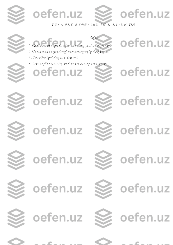 KIChIK MAKTAB YoShIDAGI  BOLALAR PSIXIKASI
Reja:
1.Kichik maktab yoshidagi bolalarning psixik rivojlanishi.
2.Kichik maktab yoshidagi bolalarning aqliy rivojlanishi.
3.O‘quv faoliyatining xususiyatlari.
4.Boshlang‘ich sinf o‘quvchilar shaxsining shakllanishi. 