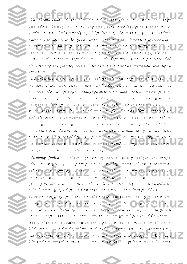 Demokratik uslub   o‘qituvchi bilan o‘quvchi o‘rtasida do‘stona  munosabat o‘rnatilishiga
asos   bo‘ladi.   Darsdagi   intizom   majburiy   emas,   balki   muvafaqqiyatga   erishish   garovi
sifatida   bolalar   ijobiy   emotsiyani,   o‘ziga   ishonch,   o‘z   muvafaqqiyati,   yutuklaridan
quvonishi,   do‘stlari   bilan   faoliyatda   hamkorlik   hissini   beradi.   Demokratik   uslub   bolalarni
birlashtiradi. Shu bilan birga o‘zining  faoliyati  natijalariga qiziqish uyg‘otgan holda, o‘zi
uchun   o‘zi   harakat   qilishi   lozimligini   anglatadi,   o‘zini-o‘zi   boshqarishga,   o‘z   h atti-
harakatini  o‘zi  nazorat  qilishga   o‘rgatadi.  Har  bir   ishga   mas’uliyat bilan yondoshish hissi
o‘qituvchining   shu   yoshdagi   bolalar   bilan   demokratik   muomala   munosabati   asosidagina
shakllanadi.
Liberal   uslub   kasbiy     layoqati     yo‘q       bo‘lgan     o‘qituvchilarga     xos   bo‘lgan   uslubdir.
Bunday   o‘qituvchi   dars   jarayonini   yaxshi   tashkil   eta   olmaydi.        Bunday      darslarda      har
bir     bola     o‘z     tarbiyalanganlik   darajasiga  qarab  o‘zini  tutadi.  Bola o‘z  majburiyatlarini
yaxshi   his   qilmaydi.       Muomala       munosabatdagi       liberal       uslub       psixologiya       va
pedagogaka   fanlariga   mutlaqo   zid   uslub   hisoblanib,    bolalar  shaxsini shakllantirish
va   tarbiyalash   jarayonida   bu   usulni   qo‘llab   bo‘lmaydi.        Shunday     kilib,       boshlang‘ich
sinf   o‘quvchilari   bilan   muomala-munosabatdagi    imperativ    uslub,    asosan,    ma’lum
bir   chegaralarga   asoslangan   holda   bola   shaxsi   rivojiga   salbiy   ta’sir   ko‘rsatadi.
Demokratik   uslub o‘qituvchidan  muomala-munosabatda   juda   katta   kasbiy   mahoratni   talab
etgan   holda,   bola   shaxsining   ijobiy   tomonlarini     rivojlantiruvchi   yagona   uslub
hisoblanadi.   Liberal   uslub esa o‘quvchini emotsional  zo‘riqtirmaydi,  lekin uning shaxsi
rivojiga     ham     samarali     ta’sir     ko‘rsatmaydi.     
Jismoniy   faollik   -   sog‘lom   organizmning   harakat   qilishga   bo‘lgan   turli   mavjud
to‘siqlarni   yengishdagi   tabiiy   ehtiyojidir.   Bu   yoshdagi   bolalar   nihoyatda   serharakat
bo‘ladilar.   Bu   jismoniy   h a r a k a t   b o l a n i n g   a t r o f d a g i   n a r s a l a r g a   q i z i q i s h   b i l a n
qarayotganligi,   ularni   o‘rganishga   harakat   qilayotgani   bilan   ham   bog‘liqdir.   Bolaning
jismoniy   va   psixik   faolligi   o‘zaro   bog‘liqdir.   Chunki,   psixik   sog‘lom   bola   xarakatchan
bo‘ladi,   charchagan,   siqilgan   bola esa deyarli hech narsa bilan qiziqmaydi. Psixik faollik -
bu   normal   rivojlanayotgan   bolaning   atrof   olamdagi   predmetlarni,   insoniy   munosabatlarni
bilishga nisbatan qiziqishdir. Psixik  faollik deganda, bolani o‘zini bilishga nisbatan ehtiyoji
ham   tus huniladi.   Maktabga   birinchi   bor   kelgan   bolada   qator   qiyinchiliklar   yuzaga
keladi.   Ularga,   avvalo,   bir   qancha   maktab   qoidalariga   bo‘ysunishi   qiyin   kechadi.
Boshlang‘ich   sinf   o‘quvchisi   u chun   eng   qiyin   qoida   bu   dars   vaqtida   jim   o‘tirishdir.
O‘qituvchilar   o‘quvchilarning   doimo   jim   o‘tirishiga   harakat   qilishadi,   lekin   kamharakatli,
passiv,   quvvati   kam   bo‘lgan   o‘quvchigina   dars   jarayonida  uzoq  vaqt  jim  o‘tira   oladi.
O‘quvchini qanday qilib   maktab qoidalariga bo‘ysunishga o‘rgatish mumkin? Bu borada 