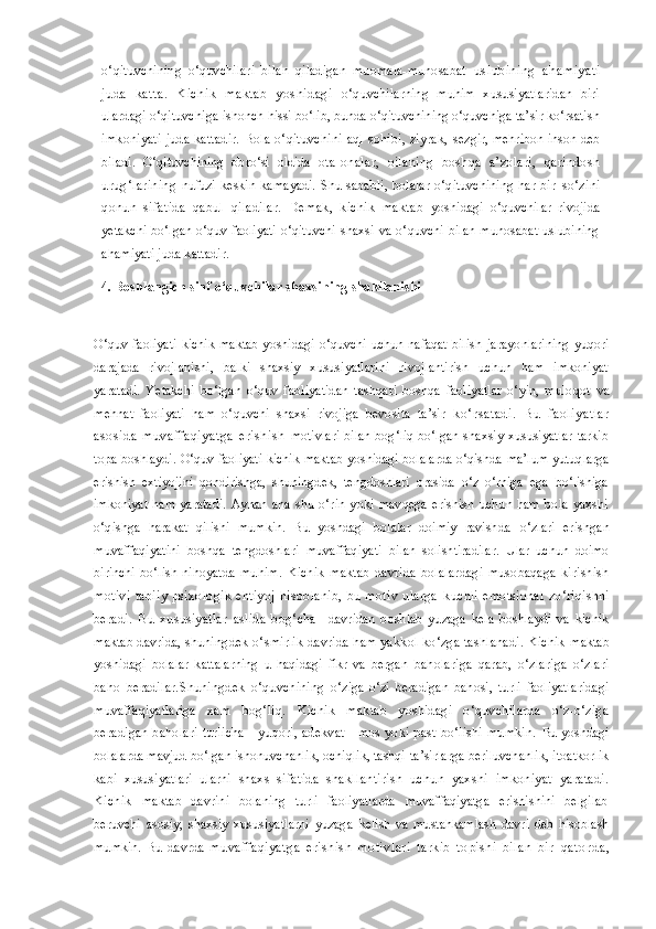 o‘qituvchining   o‘quvchilari   bilan   qiladigan   muomala-munosabat   uslubining   ahamiyati
juda   katta.   Kichik   maktab   yoshidagi   o‘quvchilarning   muhim   xususiyatlaridan   biri
ulardagi o‘qituvchiga  ishonch hissi bo‘lib, bunda o‘qituvchining o‘quvchiga ta’sir ko‘rsatish
imkoniyati  juda kattadir.  Bola o‘qituvchini  aql  sohibi, ziyrak,   sezgir, mehribon inson deb
biladi.   O‘qituvchining   obro‘si   oldida   ota-onalar,   oilaning   boshqa   a’zolari,   qarindosh
urug‘larining   nufuzi   keskin   kamayadi.   Shu   sababli,   bolalar   o‘qituvchining   har   bir   so‘zini
qonun   sifatida   qabul   qiladilar.   Demak,   kichik   maktab   yoshidagi   o‘quvchilar   rivojida
yetakchi  bo‘lgan o‘quv faoliyati  o‘qituvchi   shaxsi  va o‘quvchi  bilan munosabat  uslubining
ahamiyati juda kattadir.
  4. Boshlangich sinf o‘quvchilar shaxsining  shakllanishi
O‘quv faoliyati  kichik maktab yoshidagi o‘quvchi uchun nafaqat bilish   jarayonlarining  yuqori
darajada   rivojlanishi,   balki   shaxsiy   xususiyatlarini   rivojlantirish   uchun   ham   imkoniyat
yaratadi.   Yetakchi   bo‘lgan   o‘quv   faoliyatidan   tashqari   boshqa   faoliyatlar   o‘yin,   muloqot   va
mehnat   faoliyati   ham   o‘quvchi   shaxsi   rivojiga   bevosita   ta’sir   ko‘rs atadi.   Bu   faoliyatlar
as os ida   muvaffaqiyatga   eris his h   motivlari bilan bog‘liq bo‘lgan shaxsiy xususiyatlar tarkib
topa   boshlaydi. O‘quv faoliyati kichik maktab yoshidagi bolalarda o‘qishda   ma’lum yutuqlarga
erishish   extiyojini   qondirishga,   shuningdek,   tengdoshlari   orasida   o‘z   o‘rniga   ega   bo‘lishiga
imkoniyat  ham  yaratadi.   Aynan   ana   shu   o‘rin   yoki   mavqega   erishish   uchun   ham   bola   yaxshi
o‘qishga   harakat   qilishi   mumkin.   Bu   yoshdagi   bolalar   doimiy   ravishda   o‘zlari   erishgan
muvaffaqiyatini   boshqa   tengdoshlari   muvaffaqiyati   bilan   solishtiradilar.   Ular   uchun   doimo
birinchi   bo‘lish   nihoyatda   muhim.   Kichik   maktab   davrida   bolalardagi   musobaqaga   kirishish
motivi   tabiiy   psixologik   ehtiyoj   hisoblanib,   bu   motiv   ularga   kuchli   emotsional   zo‘riqishni
beradi.   Bu   xususiyatlar   aslida   bog‘cha     davridan   boshlab   yuzaga   kela   boshlaydi   va   kichik
maktab davrida,  shuningdek o‘smirlik davrida ham yakkol ko‘zga tashlanadi. Kichik   maktab
yoshidagi   bolalar   kattalarning   u   haqidagi   fikr   va   bergan   baholariga   qarab,   o‘zlariga   o‘zlari
baho   beradilar.Shuningdek   o‘quvchining   o‘ziga-o‘zi   beradigan   bahosi,   turli   faoliyatlaridagi
muvaffaqiyatlariga   xam   bog‘liq.   Kichik   maktab   yoshidagi   o‘quvchilarda   o‘z-o‘ziga
beradigan baholari  turlicha  - yuqori, adekvat - mos yoki past bo‘lishi mumkin.   Bu yoshdagi
bolalarda mavjud bo‘lgan ishonuvchanlik, ochiqlik, tashqi  ta’sirlarga beriluvchanlik, itoatkorlik
kabi   xususiyatlari   ularni   shaxs   sifatida   shakllantirish   uchun   yaxshi   imkoniyat   yaratadi.
Kichik   maktab   davrini   bolaning   turli   faoliyatlarda   muvaffaqiyatga   erishishini   belgilab
beruvchi   asosiy,   shaxsiy   xususiyatlarni   yuzaga   kelish   va   mustahkamlash   davri   deb   hisoblash
mumkin.   Bu   davrda   muvaffaqiyatga   erishish   motivlari   tarkib   topishi   bilan   bir   q a t o r d a , 