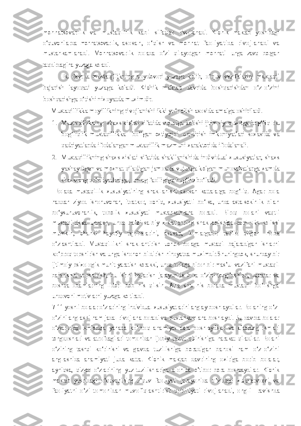 m e h n a t s e v a r l i k   v a   m u s t a q i l l i k   k a b i   s i f a t l a r   rivojlanadi.   Kichik   maktab   yoshidagi
o‘quvchilarda   mehnatsevarlik,   a s o s a n ,   o ‘ q i s h   v a   m e h n a t   f a o l i y a t i d a   r i v o j l a n a d i   v a
mustahkamlanadi.   Mehnatsevarlik   bolada   o‘zi   qilayotgan   mehnati   unga   zavq   bergan
taqdirdagina yuzaga keladi.  
            Bu   davrda   mustaqillikning   poydevori   yuzaga   kelib,   o‘quv   vazifalarini   mustaqil
bajarish   layoqati   yuzaga   keladi.   Kichik   maktab   davrida   boshqarishdan   o‘z-o‘zini
boshqarishga o‘tishi nixoyatda muximdir.
     Mustaqillikka moyillikning rivojlanishi ikki yo‘nalish asosida amalga oshiriladi.
1. Mustaqillikning  shaxs xislati sifatida vujudga kelishi ijtimoiy muxitga bog‘liq Bu
bog‘liqlik   mustaqillikka     bo‘lgan   extiyojni   qondirish   imkoniyatlari   soxasida   va
qadriyatlarda ifodalangan mustaqillik mazmuni xarakterida ifodalanali.
2. Mustaqillikning shaxs xislati sifatida shakllanishida individual xususiyatlar, shaxs
yashaydigan va mexnat qiladigan jamoada vujudga kelgan munosabatlarga xamda
shaxsning qobiliyatlariga , uning faolligiga bog‘liq bo‘ladi.  
  Bolada   mustaqillik   xususiyatining   shakllanishi   asosan   kattalarga   bog‘liq.   Agar   bola
haddan   ziyod   ishonuvchan,   itoatkor,   ochiq,   xususiyatli   bo‘lsa,   unda   asta-sekinlik   bilan
bo‘ysunuvchanlik,   tobelik   xususiyati   mustahkamlana   boradi.   Biroq   bolani   vaqtli
mustaqillikka   undash,   unda   ba’zi   salbiy   xislatlarning   shakllanishiga   ham   olib   kelishi
mumkin,   chunki   hayotiy   tajribalarini,   asosan,   kimlargadir   taqlid   qilgan   holda
o‘zlashtiradi.   Mustaqillikni   shakllantirish   uchun   bolaga   mustaqil   bajaradigan   ishlarni
ko‘proq topshirish va unga ishonch   bildirish nihoyatda muximdir.Shuningdek, shunday bir
ijtimoiy  psixologik muhit yaratish kerakki, unda bolaga biron bir mas’ul  vazifani  mustaqil
bajarishni   topshirish,   bu   ishni   bajarish   jarayonida   bola   o‘zini   tengdoshlari,   kattalar   va
boshqa   odamlarning   lideri   deb   his   qilsin.   Ana   shu   his   bolada   mustaqil   bo‘lishga
undovchi motivlarni yuzaga keltiradi.
7-11 yoshli bolalar o‘zlarining individual xususiyatlarini anglay  boshlaydilar. Bolaning o‘z-
o‘zini anglashi ham jadal rivojlana  boradi va mustahkamlana boshlaydi. Bu davrda bolalar
o‘zlarining   ismlariga   yanada   ko‘proq   ahamiyat   bera   boshlaydilar   va   ularning   ismlari
tengdoshlari   va   atrofdagilari   tomonidan   ijobiy   qabul   qilinishiga   harakat   qiladilar.   Bolani
o‘zining   tashqi   ko‘rinishi   va   gavda   tuzilishiga   beradigan   bahosi   ham   o‘z-o‘zini
anglashida   ahamiyati   juda   katta.   Kichik   maktab   davrining   oxiriga   borib   bolalar,
ayniqsa,   qizlar   o‘zlarining   yuz-tuzilishlariga   alohida   e’tibor   bera   boshlaydilar.   Kichik
maktab   yoshidagi   o‘quvchining   o‘quv   faoliyati   jarayonida   o‘zidagi   xulq-atvorni   va
faoliyatni   o‘zi   tomonidan   muvofiqlas htiris h   qobiliyati   rivojlanadi,   ongli     ravishda 