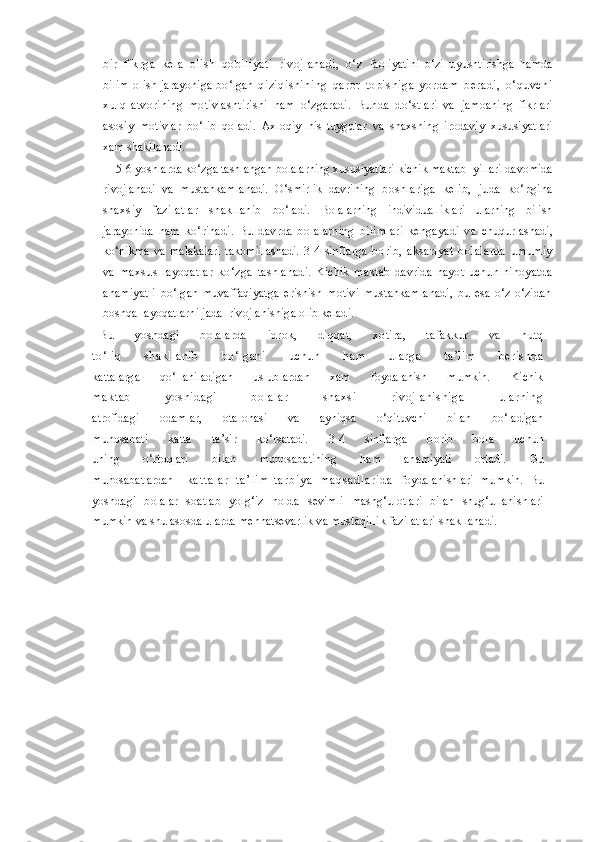 bir   fikrga   kela   olish   qobiliyati   rivojlanadi,   o‘z   faoliyatini   o‘zi   uyushtirishga   hamda
bilim   olish   jarayoniga   bo‘lgan   qiziqishining   qaror   topishiga   yordam   beradi,   o‘quvchi
xulq- atvorining   motivlashtirishi   ham   o‘zgaradi.   Bunda   do‘stlari   va   jamoaning   fikrlari
asosiy   motivlar   bo‘lib   qoladi.   Axloqiy   his- tuygular   va   shaxsning   irodaviy   xususiyatlari
xam shakllanadi.
     5-6 yoshlarda ko‘zga tashlangan bolalarning xususiyatlari kichik maktab  yillari  davomida
rivojlanadi   va   mustahkamlanadi.   O‘smirlik   davrining   boshlariga   kelib,   juda   ko‘pgina
shaxsiy   fazilatlar   shakllanib   bo‘ladi.   Bolalarning   individualliklari   ularning   bilish
jarayonida   ham   ko‘rinadi.   Bu   davrda   bolalarning   bilimlari   kengayadi   va   chuqurlashadi,
ko‘nikma   va   malakalari   takomillashadi.   3-4   sinflarga   borib,   aksariyat   bolalarda   umumiy
va   maxsus   layoqatlar   ko‘zga   tashlanadi.   Kichik   maktab   davrida   hayot   uchun   nihoyatda
ahamiyatli   bo‘lgan   muvaffaqiyatga   erishish   motivi   mustahkamlanadi,   bu   esa   o‘z-o‘zidan
boshqa layoqatlarni jadal rivojlanishiga olib keladi.
Bu   yoshdagi   bolalarda   idrok,   diqqat,   xotira,   tafakkur   va   nutq
to‘liq   shakllanib   bo‘lgani   uchun   ham   ularga   ta’lim   beris hda
kattalarga   qo‘llaniladigan   uslublardan   xam   foydalanish   mumkin.   Kichik
maktab   yos hidagi   bolalar   s haxs i   rivojlanis higa   ularning
atrofidagi   odamlar,   ota-onasi   va   ayniqsa   o‘qituvchi   bilan   bo‘ladigan
munosabati   katta   ta’sir   ko‘rsatadi.   3-4   sinflarga   borib   bola   uchun
uning   o‘rtoqlari   bilan   munosabatining   ham   ahamiyati   ortadi.   Bu
munosabatlardan k a t t a l a r   t a ’ l i m - t a r b i y a   m a q s a d l a r i d a   foydalanishlari   mumkin.   Bu
yoshdagi   bolalar   soatlab   yolg‘iz   holda   sevimli   mashg‘ulotlari   bilan   shug‘ullanishlari
mumkin va shu asosda  ularda mehnatsevarlik va mustaqillik fazilatlari shakllanadi. 