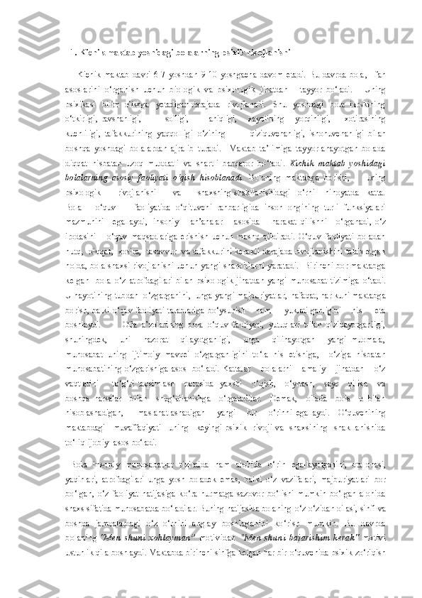 1. Kichik maktab yoshidagi bolalarning psixik  rivojlanishi
    Kichik   maktab   davri   6-7   yoshdan   9-10   yoshgacha   davom   etadi.   Bu   davrda   bola ,     fan
asoslarini   o‘rganish   uchun   biologik   va   psixologik   jihatdan       tayyor   bo‘ladi.       Uning
psixikasi   bilim  olishga   yetadigan darajada   rivojlanadi.   Shu   yoshdagi   bola  idrokining
o‘tkirligi,   ravshanligi,               sofligi,             aniqligi,       xayolining       yorqinligi,         xotirasining
kuchliligi,   tafakkurining   yaqqolligi   o‘zining             qiziquvchanligi,   ishonuvchanligi   bilan
boshqa   yoshdagi   bolalardan   ajralib   turadi.     Maktab   ta’limiga   tayyorlanayotgan   bolada
diqqat   nisbatan   uzoq   muddatli   va   shartli   barqaror   bo‘ladi.   Kichik   maktab   yoshidagi
bolalarning   asosiy   faoliyati   o‘qish   hisoblanadi .   Bolaning   maktabga   borishi,         uning
psixologik       rivojlanishi       va       shaxsning  shakllanishidagi   o‘rni    nihoyatda   katta.
Bola       o‘quv         faoliyatida   o‘qituvchi   rahbarligida   inson   ongining   turli   funksiyalari
mazmunini      egallaydi ,     insoniy       an’analar        asosida         harakat   qilishni       o‘rganadi ,   o‘z
irodasini       o‘quv   maqsadlariga   erishish   uchun   mashq   qildiradi.   O‘quv   faoliyati   boladan
nutq,  diqqat,  xotira,  tasavvur  va tafakkurini kerakli darajada rivojlanishini talab etgan
holda, bola shaxsi rivojlanishi uchun  yangi sharoitlarni yaratadi.  Birinchi bor maktabga
kelgan     bola   o‘z   atrofdagilari   bilan   psixologik   jihatdan   yangi   munosabat   tizimiga   o‘tadi.
U hayotining tubdan  o‘zgarganini,  unga yangi majburiyatlar,  nafaqat, har kuni maktabga
borish, balki o‘quv faoliyati talablariga   bo‘ysunish       ham         yuklatilganligini       his         eta
boshlaydi.           Oila   a’zolarining   bola   o‘quv   faoliyati,   yutuqlari   bilan   qiziqayotganligi,
shuningdek,       uni       nazorat       qilayotganligi,       unga       qilinayotgan       yangi   muomala,
munosabat   uning   ijtimoiy   mavqei   o‘zgarganligini   to‘la   his   etishiga,     o‘ziga   nisbatan
munosabatining o‘zgarishiga asos   bo‘ladi.   Kattalar    bolalarni    amaliy    jihatdan    o‘z
vaqtlarini         to‘g‘ri   taqsimlash       borasida     yaxshi       o‘qish,       o‘ynash,       sayr       qilish       va
boshqa   narsalar     bilan     shug‘ullanishga     o‘rgatadilar.     Demak,     oilada     bola     u   bilan
hisoblashadigan,         maslahatlashadigan        yangi       bir       o‘rinni   egallaydi.     O‘quvchining
maktabdagi    muvaffaqiyati    uning    keyingi   psixik    rivoji   va     shaxsining    shakllanishida
to‘liq ijobiy  asos  bo‘ladi.
Bola   insoniy   munosabatlar   tizimida   ham   alohida   o‘rin   egallayotganini,   ota-onasi,
yaqinlari,   atrofdagilari   unga   yosh   boladek   emas,   balki   o‘z   vazifalari,   majburiyatlari   bor
bo‘lgan,   o‘z   faoliyat   natijasiga   ko‘ra   hurmatga   sazovor   bo‘lishi   mumkin   bo‘lgan   alohida
shaxs sifatida munosabatda bo‘ladilar. Buning natijasida bolaning  o‘z-o‘zidan oilasi, sinfi va
boshqa   jamoalardagi   o‘z   o‘rnini   anglay   boshlaganini   ko‘rish   mumkin.   Bu   davrda
bolaning   " Men   shuni   xohlayman”   motividan   "Men   shuni   bajarishim   kerak "   motivi
u stunlik qila boshlaydi. Maktabda birinchi sinfga kelgan har bir  o‘quvchida psixik zo‘riqish 