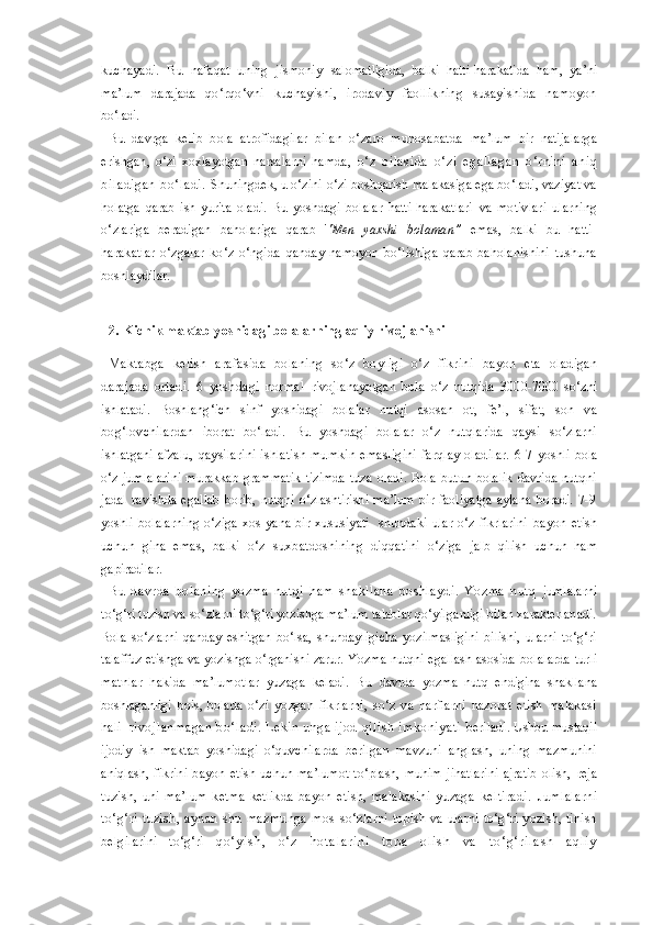 kuchayadi.   Bu   nafaqat   uning   jismoniy   salomatligida,   balki   hatti-harakatida   ham,   ya’ni
ma’lum   darajada   qo‘rqo‘vni   kuchayishi,   irodaviy   faollikning   susayishida   namoyon
bo‘ladi.
Bu   davrga   kelib   bola   atrofidagilar   bilan   o‘zaro   munosabatda   ma’lum   bir   natijalarga
erishgan,   o‘zi   xoxlayotgan   narsalarni   hamda,   o‘z   oilas ida   o‘zi   egallagan   o‘rnini   aniq
biladigan   bo‘ladi.   Shuningdek, u o‘zini-o‘zi boshqarish malakasiga ega bo‘ladi, vaziyat va
holatga   qarab   ish   yurita   oladi.   Bu   yoshdagi   bolalar   hatti-harakatlari   va   motivlari   ularning
o‘zlariga   beradigan   baholariga   qarab   ' 'Men   yaxshi   bolaman”   emas,   balki   bu   hatti-
harakatlar   o‘zgalar   ko‘z   o‘ngida   qanday   namoyon   bo‘lishiga   qarab   baholanishini   tushuna
boshlaydilar.
2. Kichik maktab yoshidagi bolalarning aqliy rivojlanishi
Maktabga   kelish   arafasida   bolaning   so‘z   boyligi   o‘z   fikrini   bayon   eta   oladigan
darajada   ortadi.   6   yoshdagi   normal   rivojlanayotgan   bola   o‘z   nutqida   3000-7000   so‘zni
ishlatadi.   Boshlang‘ich   sinf   yoshidagi   bolalar   nutqi   asosan   ot,   fe’l,   sifat,   son   va
bog‘lovchilardan   iborat   bo‘ladi.   Bu   yoshdagi   bolalar   o‘z   nutqlarida   qaysi   so‘zlarni
ishlatgani afzalu,   qaysilarini  ishlatish  mumkin  emasligini  farqlay  oladilar.  6-7   yoshli bola
o‘z   jumlalarini   murakkab   grammatik   tizimda   tuza   oladi.   Bola   butun   bolalik   davrida   nutqni
jadal   ravishda   egallab   borib,   nutqni   o‘zlashtirishi   ma’lum   bir   faoliyatga   aylana   boradi.   7-9
yoshli   bolalarning  o‘ziga  xos  yana bir  xususiyati    shundaki  ular  o‘z fikrlarini   bayon   etish
uchun   gina   emas,   balki   o‘z   suxbatdoshining   diqqatini   o‘ziga   jalb   qilish   uchun   ham
gapiradilar.
Bu   davrda   bolaning   yozma   nutqi   ham   shakllana   boshlaydi.   Yozma   nutq   jumlalarni
to‘g‘ri tuzish va so‘zlarni to‘g‘ri yozishga ma’lum talablar qo‘yilganligi bilan xarakterlanadi.
Bola   so‘zlarni   qanday   eshitgan   bo‘lsa,   shundayligicha   yozilmasligini   bilishi,   ularni   to‘g‘ri
talaffuz etishga va yozishga o‘rganishi zarur. Yozma nutqni egallash asosida   bolalarda turli
matnlar   hakida   ma’lumotlar   yuzaga   keladi.   Bu   davrda   yozma   nutq   endigina   shakllana
boshlaganligi   bois,   bolada   o‘zi   yozgan   fikrlarni,   so‘z   va   harflarni   nazorat   etish   malakasi
hali   rivojlanmagan  bo‘ladi.  Lekin  unga ijod  qilis h imkoniyati   beriladi. Ushbu mustaqil
ijodiy   ish   maktab   yoshidagi   o‘quvchilarda   berilgan   mavzuni   anglash,   uning   mazmunini
aniqlash,   fikrini   bayon   etish   uchun   ma’lumot   to‘plash,   muhim   jihatlarini   ajratib   olish,   reja
tuzish ,   uni   ma’lum   ketma-ketlikda   bayon   etish,   malakasini   yuzaga   keltiradi.   Jumlalarni
to‘g‘ri   tuzish,   aynan   shu   mazmunga   mos   so‘zlarni  topish va ularni to‘g‘ri yozish, tinish
belgilarini   to‘g‘ri   q o ‘ y i s h ,   o ‘ z   h o t a l a r i n i   t o p a   o l i s h   v a   t o ‘ g ‘ r i l a s h   a q l i y 