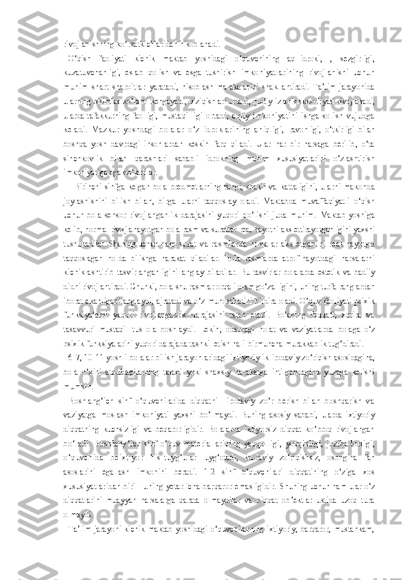 rivojlanishning ko‘rsatkichlaridan hisoblanadi.
O‘qish   faoliyati   kichik   maktab   yoshidagi   o‘quvchining   aql-idroki,   ,   sezgirligi,
kuzatuvchanligi,   eslab   qolish   va   esga   tushirish   imkoniyatlarining   rivojlanishi   uchun
muhim   shart-sharoitlar   yaratadi,   hisoblash   malakalarini   shakllantiradi.   Ta’lim   jarayonida
ularning bilimlar ko‘lami kengayadi, qiziqishlari ortadi, ijodiy  izlanish qobiliyati rivojlanadi,
ularda tafakkurning faolligi,   mustaqilligi   ortadi,   aqliy   imkoniyatini   ishga   solish   vujudga
keladi.   Mazkur   yoshdagi   bolalar   o‘z   idroklarining   aniqligi,   ravonligi,   o‘tkirligi   bilan
boshqa   yosh   davrdagi   insonlardan   keskin   farq   qiladi.   Ular   har   bir   narsaga   berilib,   o‘ta
sinchkovlik   bilan   qarashlari   sababli   idrokning   muhim   xususiyatlarini   o‘zlashtirish
imkoniyatiga ega bo‘ladilar.
    Birinchi   sinfga  kelgan   bola   predmetlarning  rangi,  shakli  va   kattaligini,   ularni   makonda
joylashishini   bilish   bilan,   birga   ularni   taqqoslay   oladi.   Maktabda   muvaffaqiyatli   o‘qish
uchun   bola   sensor   rivojlanganlik   darajasini   yuqori   bo‘lishi   juda   muhim.   Maktab   yoshiga
kelib, normal rivojlanayotgan bola rasm va suratlar  real hayotni aks ettirayotganligini yaxshi
tushunadilar. Shuning uchun  ha m   s u ra t   va   ra s m la rd a   n im al ar   a ks   et ga ni ni   r ea l   h ay ot ga
taqqoslagan   holda   bilishga   harakat   qiladilar.   Bola   rasmlarda   atrof-hayotdagi   narsalarni
kichiklashtirib   tasvirlanganligini   anglay   biladilar.   Bu   tasvirlar   bolalarda   estetik   va   badiiy
didni  rivojlantiradi. Chunki, bola shu rasmlar orqali olam go‘zalligini,  uning turfa ranglardan
iborat ekanligani anglaydi, ajratadi va o‘z  munosabatini bildira oladi.  O‘quv faoliyati psixik
funksiyalarni   yuqori   rivojlanganlik   darajasini   talab   etadi.   Bolaning   diqqati,   xotira   va
tasavvuri   mustaqil   tus   ola   boshlaydi.   Lekin,   odatdagi   holat   va   vaziyatlarda   bolaga   o‘z
psixik funksiyalarini yuqori darajada tashkil etish hali  birmuncha murakkablik tug‘diradi.
6-7, 10-11 yoshli bolalar bilish jarayonlaridagi ixtiyoriylik  irodaviy zo‘riqish asosidagina,
bola   o‘zini   atrofdagilarning   talabi   yoki   shaxsiy   harakatga   intilgandagina   yuzaga   kelishi
mumkin.
Boshlang‘ich   sinf   o‘quvchilarida   diqqatni     irodaviy   zo‘r   berish   bilan   boshqarish   va
vaziyatga   moslash   imkoniyati   yaxshi   bo‘lmaydi.   Buning   asosiy   sababi,   ularda   ixtiyoriy
diqqatning   kuchsizligi   va   beqarorligidir.   Bolalarda   ixtiyorsiz   diqqat   ko‘proq   rivojlangan
bo‘ladi.   Boshlang‘ich   sinf   o‘quv   materiallarining   yaqqolligi,   yorqinligi,   jozibadorligi,
o‘quvchida   beixtiyor   his-tuyg‘ular   uyg‘otadi,   irodaviy   zo‘riqishsiz,   osongina   fan
asoslarini   egallash   imkonini   beradi.   1-2   sinf   o‘quvchilari   diqqatining   o‘ziga   xos
xususiyatlaridan biri - uning yetarlicha barqaror emasligidir.   Shuning uchun ham ular o‘z
diqqatlarini   muayyan   narsalarga   qarata   olmaydilar   va   diqqat   ob’ektlar   ustida   uzoq   tura
olmaydi.
Ta’lim   jarayoni   kichik   maktab   yoshidagi  o‘quvchilarning   ixtiyoriy,   barqaror,  mustahkam, 