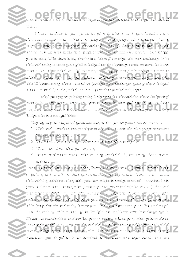 olishlari   unda   o‘z-o‘zini   nazorat   etish   layoqati   ma’lum   darajada   shakllanganidan   dalolat
beradi.  
               O‘quvchilar o‘quv faoliyatini jamoa faoliyati sifatida tashkil etilishiga ko‘p vaqt unchalik
e’tibor   berilmadi.   Bilimlarni   o‘zlashtirish   jarayoni   individul   jarayon   deb   xisoblangan.   Buning
natijasida   pedagogik   psixologiyada   o‘quvchilarning   mustaqil   fikrlashi   va   mustaqil   faoliyati
ishning   individual   shakllaridagina   ro‘yobga   chiqishi   mumkin   deb   xisoblangan.     Lekin   so‘nggi
yillarda   sobiq   ittifoq   davlatlarida,   shuningdek,   Polsha   ,Germaniya   kabi   mamlakatlardagi   ilg‘or
o‘qituvchilarning ishlarida guruxiy bilish faoliyati xar bir o‘quvchiga darsda maksimal faollik va
mustaqillikni   ta’minlanishi   zarurligi   tasdiqlangan.   So‘nggi   yillardagi   olib   boriligan   tadqiqotlar
tafakkur   mustaqilligini   faoliyat   sifatida   an’anaviy   tushunishga   jiddiy   tuzatishlar
kiritdi.O‘quvchilarning   o‘zaro   nazorati   va   javobgarligiga   asoslangan   guruxiy   o‘quv   faoliyati
tafakkur mustaqilligini rivojlanishi uchun qulay sharoitlar yaratishi aniqlangan .
                Taniqli   pedagog   va   psixologlarning   ilmiy   asarlarida   o‘quvchining   o‘quv   faoliyatidagi
mustaqilligi     uchun   shart   –   sharoitlarni   yaratish   nixoyatda   axamiyatli   ekanligi   xaqida   fikrlar
mavjud.   Shunday   shart   –   sharoitlardan   biri   boshlang‘ich   davrda   o‘quv   faoliyatini   jamoaviy
faoliyat sifatida tashkil yetilishidir.
      Quyidagi belgilar mavjud bo‘lganda taqdirdagina ishni jamoaviy deb xisoblash mumkin.
1. O‘qituvchi   tomonidan   berilgan   o‘quv   vazifasi   yoki   aloxida   bir   mikrogruppa   tomonidan
baravar bajarish  qabul qilinsa.
2. Vazifalarni o‘zaro taqsimlagan xolda birgalikda biron-bir ish bajarilsa.
3. O‘zaro nazorat va ma’suliyat mavjudligi.
4. Ishlarni   taqsimlashni   tashkil   etish   va   uning   kechishini   o‘quvchilarning   o‘zlari   nazorat
etishlari.
Frontal ishda (ma’ruza xikoya qilib berish , frontal so‘rovnoma va x.k...) bunda o‘qituvchi butun
sinfga   teng   ravishda   ta’sir   ko‘rsatishga   xarakat   qiladi.   Bunday   xolatda   o‘quvchi   bilan   muloqot
o‘qituvchining   tashabbusi   bilan,   lekin   juda   kam   miqdorda   amalga   oshiriladi   .   Individual   ishda
( darslik bilan mustaqil ishlash, misol , masala yechish, mashqlarni bajarish va x.k...) o‘qituvchi
bilan   to‘g‘ridan   to‘g‘ri   muloqot   yo‘q.   Bunday   xolda   ko‘pincha   o‘quvchi   –   o‘quvchi,   ya’ni
sinfdoshi bilan muloqotga yo‘l qo‘yilmaydi yoki cheklanadi. Shunday qilib, bugungi kunda  dars
ta’lim   jarayonida   o‘quvchilarning   jamoaviy   muloqoti   imkonyatlaridan   yetarli   foydalanilmaydi.
Dars   o‘quvchining   to‘liq   mustaqilligi   va   faolligini   rivojlantirishda   katta   imkoniyatga   egadir.
O‘quvchilar asta sekinlik bilan o‘quv faoliyatining sub’ekti sifatida yangi imkoniyatlarini o‘zlari
uchun ochib boradilar. Bu jarayonda o‘quvchi o‘z faoliyati samaraliroq bo‘lishi uchun o‘z-o‘zini
nazorat   etishga   yo‘naltirishga   xarakat   qiladi. O‘ quv   vaziyatlarida   bolalar   ayrim   turdagi
masalalarni   yechish   yo‘llari   b i l a n   t a n i s h a d i l a r   v a   u l a r n i   e g a l l a g a n   z a h o t i   a n i q   b i r 