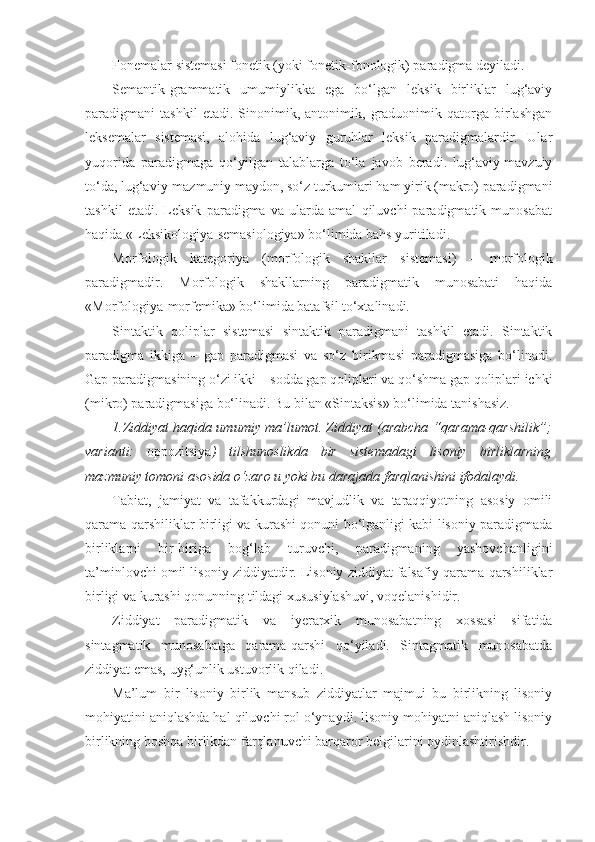 Fonemalar sistemasi fonetik (yoki fonetik - fonologik) paradigma deyiladi.
Semantik-grammatik   umumiylikka   ega   bo‘lgan   leksik   birliklar   lug‘aviy
paradigmani   tashkil   etadi.   Sinonimik,   antonimik,   graduonimik   qatorga   birlashgan
leksemalar   sistemasi,   alohida   lug‘aviy   guruhlar   leksik   paradigmalardir.   Ular
yuqorida   paradigmaga   qo‘yilgan   talablarga   to‘la   javob   beradi.   lug‘aviy-mavzuiy
to‘da, lug‘aviy-mazmuniy maydon, so‘z turkumlari ham yirik (makro) paradigmani
tashkil   etadi.   Leksik   paradigma   va   ularda   amal   qiluvchi   paradigmatik   munosabat
haqida «Leksikologiya-semasiologiya» bo‘limida bahs yuritiladi.
Morfologik   kategoriya   (morfologik   shakllar   sistemasi)   –   morfologik
paradigmadir.   Morfologik   shakllarning   paradigmatik   munosabati   haqida
« M orfologiya-morfemika» bo‘limida batafsil to‘xtalinadi.
Sintaktik   qoliplar   sistemasi   sintaktik   paradigmani   tashkil   etadi.   Sintaktik
paradigma   ikkiga   –   gap   paradigmasi   va   so‘z   birikmasi   paradigmasiga   bo‘linadi.
Gap paradigmasining o‘zi ikki – sodda gap qoliplari va qo‘shma gap qoliplari ichki
(mikro) paradigmasiga bo‘linadi. Bu bilan «Sintaksis» bo‘limida tanishasiz.
1.Ziddiyat haqida umumiy ma’lumot. Ziddiyat (arabcha “ qarama-qarshilik ”;
varianti:   oppozitsiya )   tilshunoslikda   bir   sistemadagi   lisoniy   birliklarning
mazmuniy tomoni asosida o‘zaro u yoki bu darajada farqlanishini ifodalaydi. 
Tabiat,   jamiyat   va   tafakkurdagi   mavjudlik   va   taraqqiyotning   asosiy   omili
qarama-qarshiliklar birligi va kurashi qonuni bo‘lganligi kabi lisoniy paradigmada
birliklarni   bir-biriga   bog‘lab   turuvchi,   paradigmaning   yashovchanligini
ta’minlovchi omil lisoniy ziddiyatdir. Lisoniy ziddiyat falsafiy qarama-qarshiliklar
birligi va kurashi qonunning tildagi xususiylashuvi, voqelanishidir. 
Ziddiyat   paradigmatik   va   iyerarxik   munosabatning   xossasi   sifatida
sintagmatik   munosabatga   qarama-qarshi   qo‘yiladi.   Sintagmatik   munosabatda
ziddiyat emas, uyg‘unlik ustuvorlik qiladi.  
Ma’lum   bir   lisoniy   birlik   mansub   ziddiyatlar   majmui   bu   birlikning   lisoniy
mohiyatini aniqlashda hal qiluvchi rol o‘ynaydi. lisoniy mohiyatni aniqlash lisoniy
birlikning boshqa birlikdan farqlanuvchi barqaror belgilarini oydinlashtirishdir. 