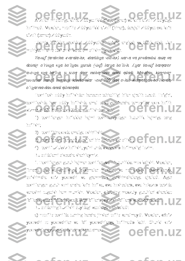 A’zolari miqdoriga ko‘ra ziddiyat ikki a’zoli (binar) va ko‘p a’zoli ziddiyatga
bo‘linadi. Masalan, noto‘liq ziddiyat ikki a’zoli (binar), darajali ziddiyat esa ko‘p
a’zoli (ternar) ziddiyatdir.
Lisoniy   birliklar   orasidagi   ziddiyatlarni   to‘g‘ri   anglash   va   idrok   etish   ular
mohiyatini aniq tushunish va talqin qilishning asosidir. 
Tasnif   (arabcha   «saralash»,   «tartibga   solish»)   narsa   va   predmetni   aniq   va
doimiy   o‘ringa   ega   bo‘lgan   guruh   (sinf)   larga   bo‘lish.   Agar   tasnif   barqaror
asosga   ega   bo‘lsa,   u   uzoq   davr   mobaynida   amal   qiladi.   Masalan,   kimyoviy
unsurlar   tasnifi   bugungi   kunda   ular   soni   200   dan   oshib   ketayotgan   bo‘lsa-da,
o‘zgarmasdan amal qilmoqda.
Tasniflash   oddiy   bo‘lishdan   barqaror   tabiatliligi   bilan   ajralib   turadi.   To‘g‘ri,
tasniflashda   ham   oddiy   bo‘lishda   amal   qiladigan   barcha   tamoyillar   asos   bo‘lib
xizmat qiladi. Ya’ni tasnifda ham bo‘lishdagi kabi:
1) tasniflangan   bo‘laklar   hajmi   tasniflanayotgan   butunlik   hajmiga   teng
bo‘lishi;
2) tasnif bir asosda amalga oshirilishi;
3) tasnif (tasniflangan) guruhlari bir-birini inkor qilishi;
4) tasnif uzluksiz bo‘lishi, ya’ni unda «sakrash» bo‘lmasligi lozim. 
Bu qoidalarni qisqacha sharhlaymiz.
1. Tasniflangan guruh hajman tasniflanuvchi butunlikka mos kelishi. Masalan,
fonema   unli   va   undoshga,   leksemalar   mustaqil   va   nomustaqil   leksema lar ga,
qo‘shimcha   so‘z   yasovchi   va   grammatik   qo‘shimcha lar ga   ajraladi.   Agar
tasniflangan   guruh   soni   ancha   ko‘p   bo‘lsa,   «va   boshqalar»,   «va   hokazo»   tarzida
sanashni   tugatish   ham   mumkin.   Masalan,   «fe’lning   mavzuiy   guruhlari   «harakat
fe’l lar i», «nutq fe’l lar i», «tafakkur fe’l lar i», «yurish fe’l lar i» va hokazo» kabi.
Bu qoidaning buzilishi quyidagi xatolarga olib keladi:
a) noto‘liq tasnifda turning barcha jinslari  to‘liq sanalmaydi. Masalan,  «So‘z
yasovchi   ot   yasovchilar   va   fe’l   yasovchilarga   bo‘linadi»   kabi.   Chunki   so‘z
yasovchilar aytilganlardangina iborat emas; 