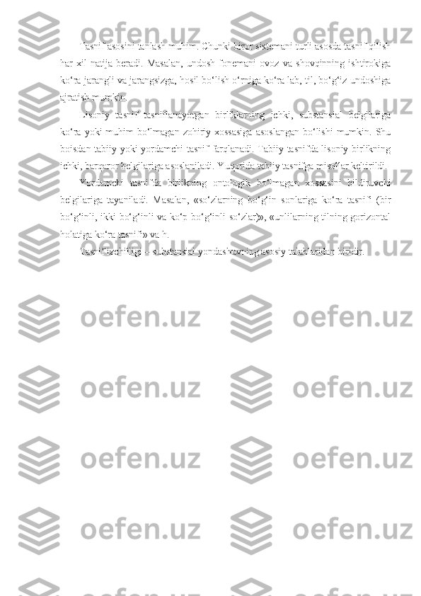 Tasnif asosini tanlash muhim. Chunki biror sistemani turli asosda tasnif qilish
har   xil   natija   beradi.   Masalan,   undosh   fonemani   ovoz   va   shovqinning   ishtirokiga
ko‘ra jarangli va jarangsizga, hosil bo‘lish o‘rniga ko‘ra lab, til, bo‘g‘iz undoshiga
ajratish mumkin.
Lisoniy   tasnif   tasniflanayotgan   birliklarning   ichki,   substansial   belgilariga
ko‘ra yoki  muhim  bo‘lmagan  zohiriy xossasiga  asoslangan  bo‘lishi  mumkin. Shu
boisdan tabiiy yoki yordamchi tasnif farqlanadi. Tabiiy tasnifda lisoniy birlikning
ichki, barqaror belgilariga asoslaniladi. Yuqorida tabiiy tasnifga misollar keltirildi.
Yordamchi   tasnifda   birlikning   ontologik   bo‘lmagan   xossasini   bildiruvchi
belgilariga   tayaniladi.   Masalan,   «so‘zlarning   bo‘g‘in   sonlariga   ko‘ra   tasnifi   (bir
bo‘g‘inli, ikki bo‘g‘inli va ko‘p bo‘g‘inli so‘zlar)», «unlilarning tilning gorizontal
holatiga ko‘ra tasnifi» va h.
Tasnif izchilligi – substansial yondashuvning asosiy talablaridan biridir.
  