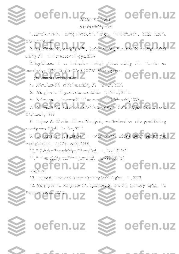 ADABIYOTLAR :
Asosiy adabiyotlar:
1. Jamolxonov   N.   Hozirgi   o‘zbek   tili.   1-qism.   –T.:   O‘qituvchi,     2005.   Darslik.
O‘z R OTV tas.
2. Sayfullaeva   R.,   Mengliyev   B.,   Qurbonova   M.,   Yunusova   Z.   Hozirgi   o‘zbek
adabiy tili. –T.: Fan va texnologiya, 2009.
3. Sayfullaeva   R.   va   boshqalar.   Hozirgi   o‘zbek   adabiy   tili.   –T.:   Fan   va
texnologiya, 2010. Darslik. O‘z R OO‘MTV tasdiqlagan.
Qo‘shimcha  adabiyotlar
4. Zikrullaev G‘. Istiqlol va adabiy til.  – T.: Fan, 2004. 
5. Mengliev B. Til yaxlit sitema sifatida.  –T.:  Nihol, 2010.
6. Ne’matov H., Bozorov O. Til va  nutq. –T.: O‘qituvchi, 1993. 
7. Ne’matov   H.,   Rasulov   R.   O‘zbek   tili   sistem   leksikologiyasi   asoslari.   – T.:
O‘qituvchi, 1995. 
8. Hojiev   A.   O‘zbek   tili   morfologiyasi,   morfemikasi   va   so‘z   yasalishining
nazariy masalalari.  – T.: Fan, 2011.
9. SHodmonov   E.,   Nafasov   T.   Hozirgi   o‘zbek   adabiy   tilidan   laboratoriya
mashg‘ulotlari. –T.: O‘qituvchi, 1986.
10. “O‘zbek tili va adabiyoti” jurnallari. –T., 1990-20151.
11. “Til va adabiyot ta’limi” jurnallari. –T.,   1990-20151.
   
Lug‘atlar
12. Hojiev A. Tilshunoslik terminlarining izohli lug‘ati. –T., 2002. 
13. Mengliyev   B.,   Xoliyorov   O‘.,   Qodirova   X.   Ona   tili.   Qomusiy   lug‘at.   –T.:
Yangi asr avlodi, 2010. 