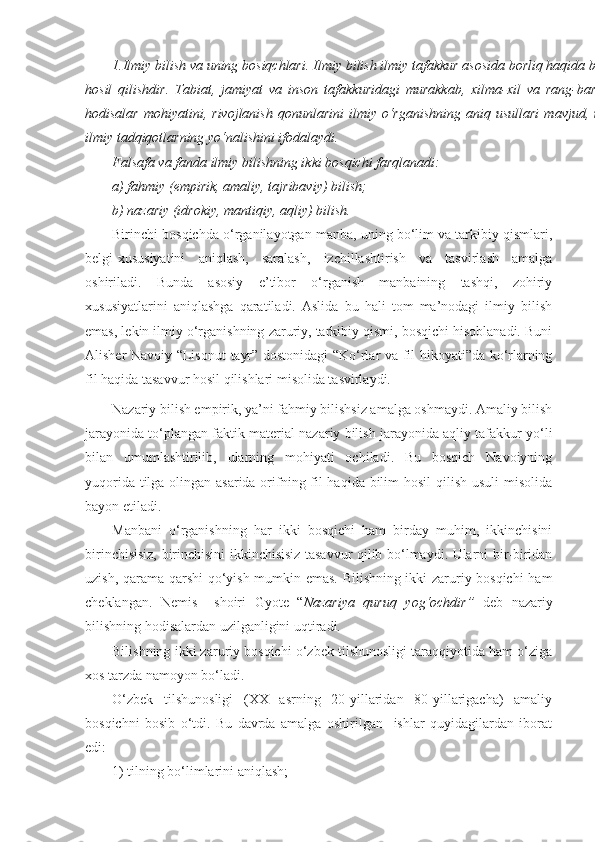 1.Ilmiy bilish va uning bosiqchlari.   Ilmiy bilish ilmiy tafakkur asosida borliq haqida bilim
hosil   qilishdir.   Tabiat,   jamiyat   va   inson   tafakkuridagi   murakkab,   xilma-xil   va   rang-barang
hodisalar   mohiyatini,  rivojlanish  qonunlarini   ilmiy   o‘rganishning  aniq  usullari   mavjud,  ular
ilmiy tadqiqotlarning yo‘nalishini ifodalaydi. 
Falsafa va fanda ilmiy bilishning ikki bosqichi farqlanadi:
a) fahmiy (empirik, amaliy, tajribaviy) bilish;
b) nazariy (idrokiy, mantiqiy, aqliy) bilish.
Birinchi bosqichda o‘rganilayotgan manba, uning bo‘lim va tarkibiy qismlari,
belgi-xususiyatini   aniqlash,   saralash,   izchillashtirish   va   tasvirlash   amalga
oshiriladi.   Bunda   asosiy   e’tibor   o‘rganish   manbaining   tashqi,   zohiriy
xususiyatlarini   aniqlashga   qaratiladi.   Aslida   bu   hali   tom   ma’nodagi   ilmiy   bilish
emas, lekin ilmiy o‘rganishning zaruriy, tarkibiy qismi, bosqichi hisoblanadi. Buni
Alisher Navoiy “Lisonut - tayr” dostonidagi “Ko‘rlar va fil hikoyati”da ko‘rlarning
fil haqida tasavvur hosil qilishlari misolida tasvirlaydi.
Nazariy bilish empirik, ya’ni fahmiy bilishsiz amalga oshmaydi. Amaliy bilish
jarayonida to‘plangan faktik material nazariy bilish jarayonida aqliy tafakkur yo‘li
bilan   umumlashtirilib,   ularning   mohiyati   ochiladi.   Bu   bosqich   Navoiyning
yuqorida tilga olingan asarida orifning fil  haqida bilim  hosil  qilish usuli  misolida
bayon etiladi. 
Manbani   o‘rganishning   har   ikki   bosqichi   ham   birday   muhim,   ikkinchisini
birinchisisiz, birinchisini ikkinchisisiz tasavvur qilib bo‘lmaydi. Ularni bir-biridan
uzish, qarama-qarshi qo‘yish mumkin emas. Bilishning ikki zaruriy bosqichi  ham
cheklangan.   Nemis     shoiri   Gyote   “ Nazariya   quruq   yog‘ochdir”   deb   nazariy
bilishning hodisalardan uzilganligini uqtiradi.
Bilishning ikki zaruriy bosqichi o‘zbek tilshunosligi taraqqiyotida ham o‘ziga
xos tarzda namoyon bo‘ladi.
O‘zbek   tilshunosligi   (XX   asrning   20-yillaridan   80-yillarigacha)   amaliy
bosqichni   bosib   o‘tdi.   Bu   davrda   amalga   oshirilgan     ishlar   quyidagilardan   iborat
edi: 
1) tilning bo‘limlarini aniqlash; 