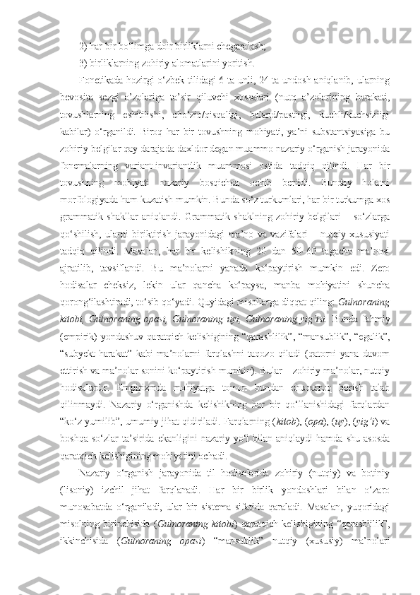 2) har bir bo‘limga doir birliklarni chegaralash;
3) birliklarning zohiriy alomatlarini yoritish. 
Fonetikada hozirgi o‘zbek tilidagi 6 ta unli, 24 ta undosh aniqlanib, ularning
bevosita   sezgi   a’zolariga   ta’sir   qiluvchi   xossalari   (nutq   a’zolarining   harakati,
tovushlarning   eshitilishi,   cho‘ziq/qisqaligi,   baland/pastligi,   kuchli/kuchsizligi
kabilar)   o‘rganildi.   Biroq   har   bir   tovushning   mohiyati,   ya’ni   substantsiyasiga   bu
zohiriy belgilar qay darajada daxldor degan muammo nazariy o‘rganish jarayonida
fonemalarning   variant-invariantlik   muammosi   ostida   tadqiq   qilindi.   Har   bir
tovushning   mohiyati   nazariy   bosqichda   ochib   berildi.   Bunday   holatni
morfologiyada ham kuzatish mumkin. Bunda so‘z turkumlari, har bir turkumga xos
grammatik   shakllar   aniqlandi.   Grammatik   shaklning   zohiriy   belgilari   –   so‘zlarga
qo‘shilish,   ularni   biriktirish   jarayonidagi   ma’no   va   vazifalari   –   nutqiy   xususiyati
tadqiq   qilindi.   Masalan,   har   bir   kelishikning   20   dan   50–60   tagacha   ma’nosi
ajratilib,   tavsiflandi.   Bu   ma’nolarni   yanada   ko‘paytirish   mumkin   edi.   Zero
hodisalar   cheksiz,   lekin   ular   qancha   ko‘paysa,   manba   mohiyatini   shuncha
qorong‘ilashtiradi, to‘sib qo‘yadi. Quyidagi misollarga diqqat qiling:   Gulnoraning
kitobi,   Gulnoraning   opasi,   Gulnoraning   uyi,   Gulnoraning   yig‘isi.   Bunda   fahmiy
(empirik)  yondashuv  qaratqich kelishigining “qarashlilik”,  “mansublik”, “egalik”,
“subyekt-harakat”   kabi   ma’nolarni   farqlashni   taqozo   qiladi   (qatorni   yana   davom
ettirish va ma’nolar sonini ko‘paytirish mumkin). Bular – zohiriy ma’nolar, nutqiy
hodisalardir.   Empirizmda   mohiyatga   tomon   bundan   chuqurroq   borish   talab
qilinmaydi.   Nazariy   o‘rganishda   kelishikning   har   bir   qo‘llanishidagi   farqlardan
“ko‘z yumilib”, umumiy jihat qidiriladi. Farqlarning ( kitob ), ( opa ), ( uy ), ( yig‘i ) va
boshqa  so‘zlar  ta’sirida  ekanligini  nazariy  yo‘l   bilan   aniqlaydi   hamda  shu  asosda
qaratqich kelishigining mohiyatini ochadi.
Nazariy   o‘rganish   jarayonida   til   hodisalarida   zohiriy   (nutqiy)   va   botiniy
(lisoniy)   izchil   jihat   farqlanadi.   Har   bir   birlik   yondoshlari   bilan   o‘zaro
munosabatda   o‘rganiladi,   ular   bir   sistema   sifatida   qaraladi.   Masalan,   yuqoridagi
misolning   birinchisida   ( Gulnoraning   kitobi )   qaratqich   kelishigining   “qarashlilik”,
ikkinchisida   ( Gulnoraning   opasi )   “mansublik”   nutqiy   (xususiy)   ma’nolari 