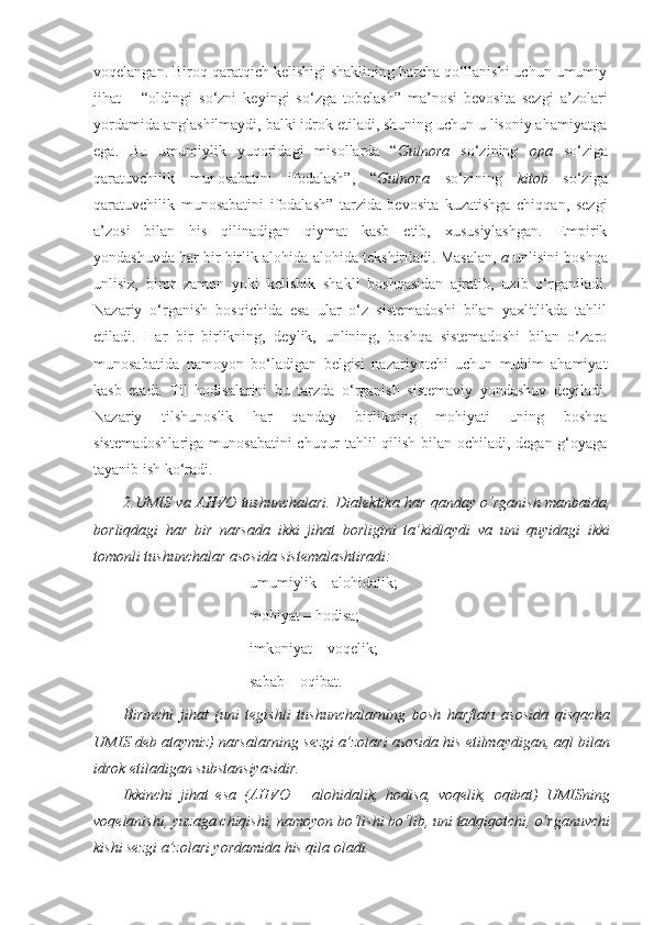 voqelangan. Biroq qaratqich kelishigi shaklining barcha qo‘llanishi uchun umumiy
jihat   –   “oldingi   so‘zni   keyingi   so‘zga   tobelash”   ma’nosi   bevosita   sezgi   a’zolari
yordamida anglashilmaydi, balki idrok etiladi, shuning uchun u lisoniy ahamiyatga
ega.   Bu   umumiylik   yuqoridagi   misollarda   “ Gulnora   so‘zining   opa   so‘ziga
qaratuvchilik   munosabatini   ifodalash”,   “ Gulnora   so‘zining   kitob   so‘ziga
qaratuvchilik   munosabatini   ifodalash”   tarzida   bevosita   kuzatishga   chiqqan,   sezgi
a’zosi   bilan   his   qilinadigan   qiymat   kasb   etib,   xususiylashgan.   Empirik
yondashuvda har bir birlik alohida-alohida tekshiriladi. Masalan,   a  unlisini boshqa
unlisiz,   biror   zamon   yoki   kelishik   shakli   boshqasidan   ajratib,   uzib   o‘rganiladi.
Nazariy   o‘rganish   bosqichida   esa   ular   o‘z   sistemadoshi   bilan   yaxlitlikda   tahlil
etiladi.   Har   bir   birlikning,   deylik,   unlining,   boshqa   sistemadoshi   bilan   o‘zaro
munosabatida   namoyon   bo‘ladigan   belgisi   nazariyotchi   uchun   muhim   ahamiyat
kasb   etadi.   Til   hodisalarini   bu   tarzda   o‘rganish   sistemaviy   yondashuv   deyiladi.
Nazariy   tilshunoslik   har   qanday   birlikning   mohiyati   uning   boshqa
sistemadoshlariga munosabatini chuqur tahlil qilish bilan ochiladi, degan g‘oyaga
tayanib ish ko‘radi.
2.UMIS va AHVO tushunchalari.   Dialektika har qanday o‘rganish manbaida,
borliqdagi   har   bir   narsada   ikki   jihat   borligini   ta’kidlaydi   va   uni   quyidagi   ikki
tomonli tushunchalar asosida sistemalashtiradi:
umumiylik – alohidalik;
mohiyat – hodisa;
imkoniyat – voqelik; 
sabab – oqibat.
Birinchi   jihat   (uni   tegishli   tushunchalarning   bosh   harflari   asosida   qisqacha
UMIS deb ataymiz) narsalarning sezgi a’zolari asosida his etilmaydigan, aql bilan
idrok etiladigan substansiyasidir. 
Ikkinchi   jihat   esa   (AHVO   –   alohidalik,   hodisa,   voqelik,   oqibat)   UMISning
voqelanishi, yuzaga chiqishi, namoyon bo‘lishi bo‘lib, uni tadqiqotchi, o‘rganuvchi
kishi sezgi a’zolari yordamida his qila oladi. 