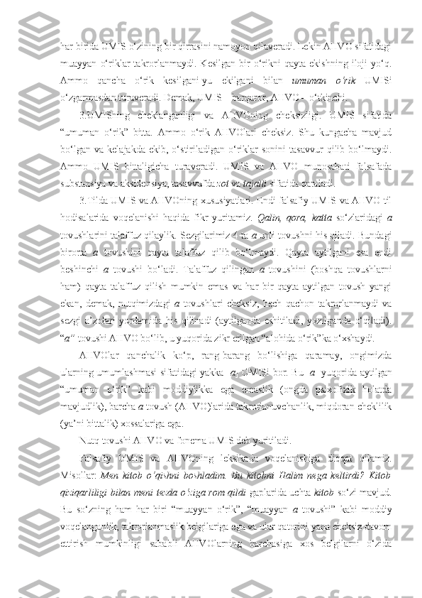 har birida UMIS o‘zining bir qirrasini namoyon qilaveradi. Lekin AHVO sifatidagi
muayyan   o‘riklar   takrorlanmaydi.   Kesilgan   bir   o‘rikni   qayta   ekishning   iloji   yo‘q.
Ammo   qancha   o‘rik   kesilgani-yu   ekilgani   bilan   umuman   o‘rik   UMISi
o‘zgarmasdan turaveradi. Demak, UMIS – barqaror, AHVO – o‘tkinchi.
3.UMISning   cheklanganligi   va   AHVOning   cheksizligi.   UMIS   sifatida
“umuman   o‘rik”   bitta.   Ammo   o‘rik   AHVOlari   cheksiz.   Shu   kungacha   mavjud
bo‘lgan   va   kelajakda   ekib,  o‘stiriladigan  o‘riklar   sonini   tasavvur   qilib  bo‘lmaydi.
Ammo   UMIS   bittaligicha   turaveradi.   UMIS   va   AHVO   munosabati   falsafada
substansiya va aksidensiya, tasavvufda  zot  va  tajalli  sifatida qaraladi. 
3.Tilda UMIS va AHVOning xususiyatlari.   Endi falsafiy UMIS va AHVO til
hodisalarida   voqelanishi   haqida   fikr   yuritamiz.   Qalin,   qora,   katta   so‘zlaridagi   a
tovushlarini talaffuz qilaylik. Sezgilarimiz 4 ta   a   unli tovushni his qiladi. Bundagi
birorta   a   tovushini   qayta   talaffuz   qilib   bo‘lmaydi.   Qayta   aytilgani   esa   endi
beshinchi   a   tovushi   bo‘ladi.   Talaffuz   qilingan   a   tovushini   (boshqa   tovushlarni
ham)   qayta   talaffuz   qilish   mumkin   emas   va   har   bir   qayta   aytilgan   tovush   yangi
ekan,   demak,   nutqimizdagi   a   tovushlari   cheksiz,   hech   qachon   takrorlanmaydi   va
sezgi   a’zolari   yordamida   his   qilinadi   (aytilganda   eshitiladi,   yozilganda   o‘qiladi).
“ a”  tovushi AHVO bo‘lib, u yuqorida zikr etilgan “alohida o‘rik”ka o‘xshaydi.
AHVOlar   qanchalik   ko‘p,   rang-barang   bo‘lishiga   qaramay,   ongimizda
ularning umumlashmasi sifatidagi yakka [ a ]   UMISi bor. Bu [ a ]   yuqorida aytilgan
“umuman   o‘rik”   kabi   moddiylikka   ega   emaslik   (ongda   psixofizik   holatda
mavjudlik), barcha  a  tovush (AHVO)larida takrorlanuvchanlik, miqdoran cheklilik
(ya’ni bittalik) xossalariga ega. 
Nutq  tovushi AHVO   va fonema UMIS deb yuritiladi.
Falsafiy   UMIS   va   AHVOning   leksikada   voqelanishiga   diqqat   qilamiz.
Misollar:   Men   kitob   o‘qishni   boshladim.   Bu   kitobni   Halim   nega   keltirdi?   Kitob
qiziqarliligi bilan meni tezda o‘ziga rom qildi   gaplarida uchta   kitob   so‘zi mavjud.
Bu   so‘zning   ham   har   biri   “muayyan   o‘rik”,   “muayyan   a   tovushi”   kabi   moddiy
voqelanganlik, takrorlanmaslik belgilariga ega va ular qatorini yana cheksiz davom
ettirish   mumkinligi   sababli   AHVOlarning   barchasiga   xos   belgilarni   o‘zida 