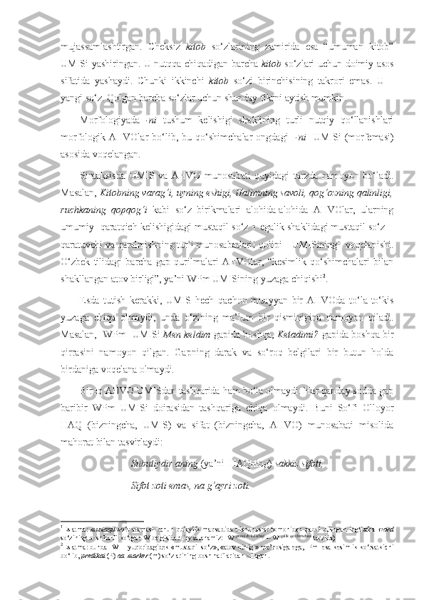 mujassamlashtirgan.   Cheksiz   kitob   so‘zlarining   zamirida   esa   “umuman   kitob”
UMISi yashiringan. U nutqqa chiqadigan barcha   kitob   so‘zlari uchun doimiy asos
sifatida   yashaydi.   Chunki   ikkinchi   kitob   so‘zi   birinchisining   takrori   emas.   U   –
yangi so‘z. Qolgan barcha so‘zlar uchun shunday fikrni aytish mumkin.
Morfologiyada   -ni   tushum   kelishigi   shaklining   turli   nutqiy   qo‘llanishlari
morfologik  AHVOlar   bo‘lib,   bu  qo‘shimchalar   ongdagi   [ -ni ]   UMISi   (morfemasi)
asosida voqelangan.
Sintaksisda   UMIS   va   AHVO   munosabati   quyidagi   tarzda   namoyon   bo‘ladi.
Masalan,  Kitob ning  varag‘i, uy ning  eshigi, Halim ning  savoli, qog‘oz ning  qalinligi,
ruchka ning   qopqog‘i   kabi   so‘z   birikmalari   alohida-alohida   AHVOlar,   ularning
umumiy [ qaratqich kelishigidagi mustaqil so‘z + egalik shaklidagi mustaqil so‘z =
qaratuvchi va qaralmishning turli munosabatlari]  qolipi – UMISining 1
  voqelanishi.
O‘zbek   tilidagi   barcha   gap   qurilmalari   AHVOlar,   “kesimlik   qo‘shimchalari   bilan
shakllangan atov birligi”, ya’ni  WPm  UMISining yuzaga chiqishi 2
. 
Esda   tutish   kerakki,   UMIS   hech   qachon   muayyan   bir   AHVOda   to‘la-to‘kis
yuzaga   chiqa   olmaydi,   unda   o‘zining   ma’lum   bir   qisminigina   namoyon   qiladi.
Masalan, [WPm]   UMISi   Men keldim   gapida boshqa,   Ketadimi?   gapida boshqa bir
qirrasini   namoyon   qilgan.   Gapning   darak   va   so‘roq   belgilari   bir   butun   holda
birdaniga voqelana olmaydi. 
Biroq AHVO UMISdan tashqarida ham bo‘la olmaydi. Har qanday sodda gap
baribir   WPm   UMISi   doirasidan   tashqariga   chiqa   olmaydi.   Buni   So‘fi   Olloyor
HAQ   (bizningcha,   UMIS)   va   sifat   (bizningcha,   AHVO)   munosabati   misolida
mahorat bilan tasvirlaydi:
Subutiydir aning  (ya’ni  HAQning)  sakkiz sifoti,
Sifot zoti emas, na g‘ayri zoti.
1
Eslatma:   mustaqil   so‘z   atamasi   uchun   qulaylik   maqsadida   tilshunoslar   tomonidan   qabul   qilingan   inglizcha   word
so‘zining bosh harfi bo‘lgan W belgisidan foydalanamiz: [ W qaratqich kelishigi
 – W egalik qo‘shimchasi
 tarzida)  
2
Eslatma :  bunda  [ W ] –  yuqoridagidek  « mustaqil   so ‘ z », « atov   birligi »  ma ’ nosiga   ega , [ Pm ]  esa   kesimlik   ko ‘ rsatkichi
bo ‘ lib ,  predikat   ( P )  ва   marker  ( m )   so ‘ zlarining   bosh   harflaridan   olingan . 