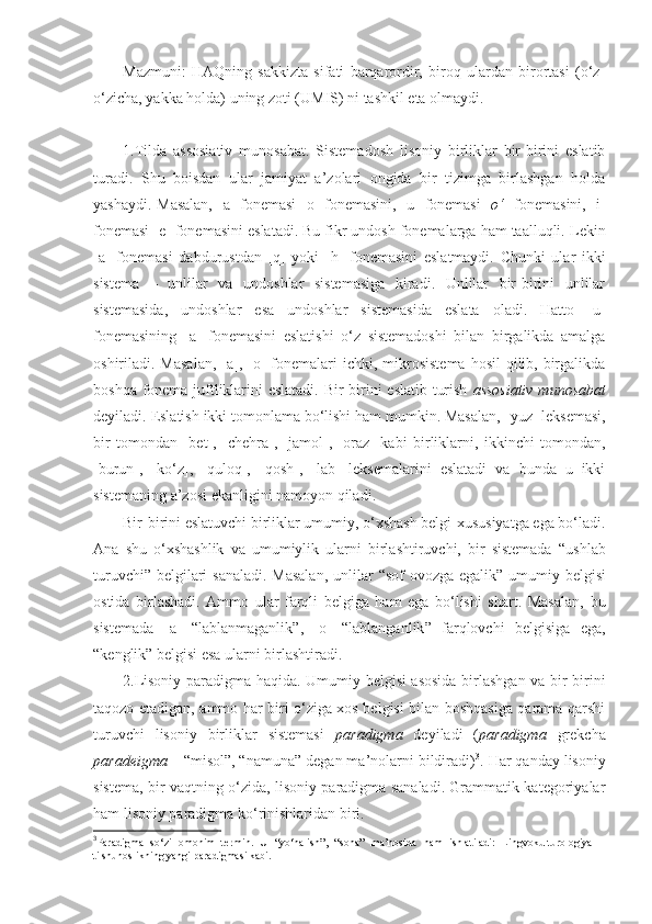 Mazmuni:   HAQning   sakkizta   sifati   barqarordir,   biroq   ulardan   birortasi   (o‘z-
o‘zicha, yakka holda) uning zoti (UMIS) ni tashkil eta olmaydi.
1.Tilda   assosiativ   munosabat.   Sistemadosh   lisoniy   birliklar   bir-birini   eslatib
turadi.   Shu   boisdan   ular   jamiyat   a’zolari   ongida   bir   tizimga   birlashgan   holda
yashaydi.   Masalan, [ a]   fonemasi  [ o]   fonemasini, [ u]   fonemasi  [ o‘ ]   fonemasini, [ i]
fonemasi [ e]  fonemasini eslatadi.  Bu fikr undosh fonemalarga ham taalluqli.  Lekin
[ a]   fonemasi   dabdurustdan   [ q]   yoki   [ h]   fonemasini   eslatmaydi.   Chunki   ular   ikki
sistema   –   unli lar   va   undoshlar   sistemasiga   kiradi.   Unlilar   bir-birini   unlilar
sistemasida,   undoshlar   esa   undoshlar   sistemasida   eslata   oladi.   Hatto   [ u]
fonemasining   [ a]   fonemasini   eslatishi   o‘z   sistemadoshi   bilan   birgalikda   amalga
oshiriladi. Masalan,  [ a] , [ o]   fonemalari  ichki, mikrosistema  hosil  qilib, birgalikda
boshqa fonema juftliklarini eslatadi.   Bir - birini eslatib turish   assosiativ munosabat
deyiladi.  Eslatish ikki tomonlama bo‘lishi ham mumkin. Masalan, [ yuz]  leksemasi,
bir   tomondan   [ bet] ,   [ chehra] ,   [ jamol] ,   [ oraz]   kabi   birliklarni,   ikkinchi   tomondan,
[ burun] ,   [ ko‘z] ,   [ quloq] ,   [ qosh] ,   [ lab]   leksemalarini   eslatadi   va   bunda   u   ikki
sistemaning a’zosi  ekanligini namoyon qiladi .
Bir-birini eslatuvchi birliklar umumiy, o‘xshash belgi-xususiyatga ega bo‘ladi.
Ana   shu   o‘xshashlik   va   umumiylik   ularni   birlashtiruvchi,   bir   sistemada   “ ushlab
turuvchi ”   belgilari  sanaladi.  Masalan,  unlilar   “ sof ovozga egalik ”   umumiy belgisi
ostida   birlashadi.   Ammo   ular   farqli   belgiga   ham   ega   bo‘lishi   shart.   Masalan,   bu
sistemada   [ a]   “ lablanmaganlik ” ,   [ o]   “ lablanganlik ”   farqlovchi   belgisiga   ega,
“ kenglik ”  belgisi esa ularni birlashtiradi.
2.Lisoniy paradigma haqida.   Umumiy belgisi asosida birlashgan va bir-birini
taqozo etadigan, ammo har biri o‘ziga xos belgisi bilan boshqasiga qarama-qarshi
turuvchi   lisoniy   birliklar   sistemasi   paradigma   deyiladi   ( paradigma   grekcha
paradeigma –  “misol”, “namuna”  degan ma’nolarni bildiradi) 3
.  Har qanday lisoniy
sistema, bir vaqtning o‘zida, lisoniy paradigma sanaladi. Grammatik kategoriyalar
ham lisoniy paradigma ko‘rinishlaridan biri.
3
Paradigma   so‘zi   omonim   termin.   U   “yo‘nalish”,   “soha”   ma’nosida   ham   ishlatiladi:   Lingvokulturologiya   –
tilshunoslikning yangi paradigmasi kabi.   