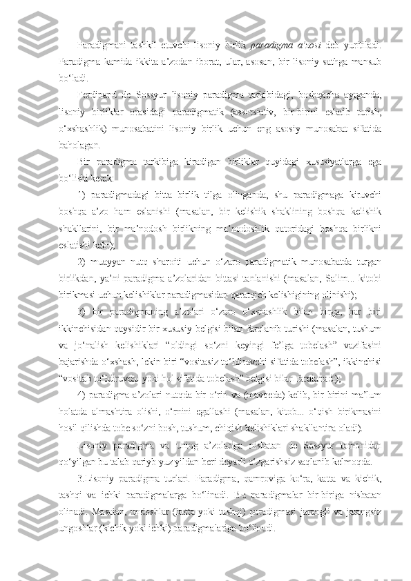 Paradigmani   tashkil   etuvchi   lisoniy   birlik   paradigma   a’zosi   deb   yuritiladi.
Paradigma   kamida   ikkita   a’zodan   iborat,   ular,   asosan,   bir   lisoniy   sathga   mansub
bo‘ladi. 
Ferdinand   de   Sossyur   lisoniy   paradigma   tarkibidagi,   boshqacha   aytganda,
lisoniy   birliklar   orasidagi   paradigmatik   (assotsiativ,   bir-birini   eslatib   turish,
o‘xshashlik)   munosabatini   lisoniy   birlik   uchun   eng   asosiy   munosabat   sifatida
baholagan.
Bir   paradigma   tarkibiga   kiradigan   birliklar   quyidagi   xususiyatlarga   ega
bo‘lishi kerak:
1)   paradigmadagi   bitta   birlik   tilga   olinganda,   shu   paradigmaga   kiruvchi
boshqa   a’zo   ham   eslanishi   (masalan,   bir   kelishik   shaklining   boshqa   kelishik
shakllarini,   bir   ma’nodosh   birlikning   ma’nodoshlik   qatoridagi   boshqa   birlikni
eslatishi kabi);
2)   muayyan   nutq   sharoiti   uchun   o‘zaro   paradigmatik   munosabatda   turgan
birlikdan,   ya’ni   paradigma   a’zolaridan   bittasi   tanlanishi   (masalan,   Salim...   kitobi
birikmasi uchun kelishiklar paradigmasidan qaratqich kelishigining olinishi); 
3)   bir   paradigmaning   a’zolari   o‘zaro   o‘xshashlik   bilan   birga,   har   biri
ikkinchisidan qaysidir bir xususiy belgisi bilan farqlanib turishi (masalan, tushum
va   jo‘nalish   kelishiklari   “oldingi   so‘zni   keyingi   fe’lga   tobelash”   vazifasini
bajarishda o‘xshash, lekin biri “vositasiz to‘ldiruvchi sifatida tobelash”, ikkinchisi
“vositali to‘ldiruvchi yoki hol sifatida tobelash” belgisi bilan farqlanadi);
4) paradigma a’zolari nutqda bir o‘rin va (mavqeda) kelib, bir-birini ma’lum
holatda   almashtira   olishi,   o‘rnini   egallashi   (masalan,   kitob...   o‘qish   birikmasini
hosil qilishda tobe so‘zni bosh, tushum, chiqish kelishiklari shakllantira oladi).
Lisoniy   paradigma   va   uning   a’zolariga   nisbatan   de   Sossyur   tomonidan
qo‘yilgan bu talab qariyb yuz yildan beri deyarli o‘zgarishsiz saqlanib kelmoqda. 
3.Lisoniy   paradigma   turlari.   Paradigma,   qamroviga   ko‘ra,   katta   va   kichik,
tashqi   va   ichki   paradigmalarga   bo‘linadi.   Bu   paradigmalar   bir-biriga   nisbatan
olinadi.   Masalan,   undoshlar   (katta   yoki   tashqi)   paradigmasi   jarangli   va   jarangsiz
ungoshlar (kichik yoki ichki) paradigmalariga bo‘linadi.  