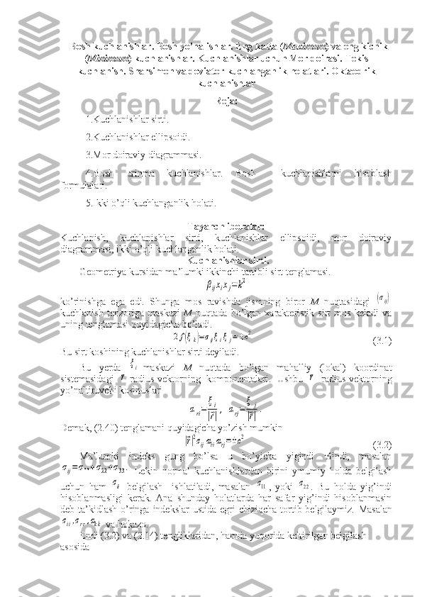    Bosh kuchlanishlar. Bosh yo’nalishlar. Eng katta ( Maximum ) va eng kichik
( Minimum ) kuchlanishlar. Kuchlanishlar uchun Mor doirasi.  Tekis
kuchlanish.  Sharsimon va deviator kuchlanganlik holatlari.  Oktaedrik
kuchlanishlar
Reja:
1.Kuchlanishlar sirti. 
2.Kuchlanishlar ellipsoidi. 
3.Mor doiraviy diagrammasi. 
4.Bosh   urinma   kuchlanishlar.   Bosh     kuchlanishlarni   hisoblash
formulalari. 
5.Ikki o’qli kuchlanganlik holati.
Tayanch iboralar:
Kuchlanish,   kuchlanishlar   sirti,   kuchlanishlar   ellipsoidi,   mor   doiraviy
diagrammasi, ikki o’qli kuchlanganlik holati .
  Kuchlanishlar sirti.
Geometriya kursidan ma’lumki ikkinchi tartibli sirt tenglamasi. βijxixj=	k2
ko’rinishga   ega   edi.   Shunga   mos   ravishda   jismning   biror   M   nuqtasidagi  	
(σij)
kuchlanish   tenzoriga   maskazi   M   nuqtada   bo’lgan   xarakteristik   sirt   mos   keladi   va
uning tenglamasi quyidagicha bo’ladi.	
2f(ξk)=σijξiξj=±c2
                                                (3.1)
Bu sirt koshining kuchlanishlar sirti deyiladi.
Bu   yerda  	
ξi -maskazi   M   nuqtada   bo’lgan   mahalliy   (lokal)   koordinat
sistemasidagi  	
⃗r -radius-vektorning   komponentalari.   Ushbu  	⃗r   radius-vektorning
yo’naltiruvchi kosinuslari	
αri=	
ξi	
|⃗r|,	αrj=	
ξ	j	
|⃗r|.
Demak, (2.40) tenglamani quyidagicha yo’zish mumkin 	
|⃗r|2σijαriαrj=±c2
                                                   (3.2)
Ma’lumki   indeks   gung   bo’lsa   u   bo’yicha   yigindi   olindi,   masalan	
σij=	σ11+σ22+σ33.
  Lekin   normal   kuchlanishlardan   birini   ymumiy   holda   belgilash
uchun   ham  	
σii   belgilash     ishlatiladi,   masalan  	σ11 ,   yoki  	σ22 .   Bu   holda   yig’indi
hisoblanmasligi   kerak.   Ana   shunday   holatlarda   har   safar   yig’indi   hisoblanmasin
deb ta’kidlash  o’ringa indekslar  ustida egri  chiziqcha tortib belgilaymiz.   Masalan	
σii,σrr,αkk
 va hokazo.
Endi (3.2) va (2.14) tengliklaridan, hamda yuqorida keltirilgan belgilash 
asosida 