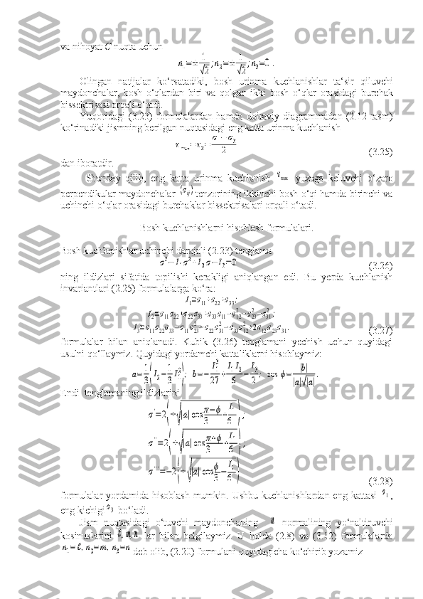 va nihoyat  C  nuqta uchunn1=±	1
√2
;n2=±	1
√2
;n3=0.
Olingan   natijalar   ko ‘ rsatadiki ,   bosh   urinma   kuchlanishlar   ta ‘ sir   qiluvchi
maydonchalar ,   bosh   o ‘ qlardan   biri   va   qolgan   ikki   bosh   o ‘ qlar   orasidagi   burchak
bissektrisasi   orqali   o ‘ tadi .
Yuqoridagi   (3.23)   formulalardan   hamda   doiraviy   diagrammadan   (2.12-rasm)
ko‘rinadiki jismning berilgan nuqtasidagi eng katta urinma kuchlanish	
τmax	=τ2=	σ1−	σ3	
2
                                                    (3.25)
dan iboratdir.
Shunday   qilib,   eng   katta   urinma   kuchlanish  	
τmax   yuzaga   keluvchi   o‘zaro
perpendikular maydonchalar 	
(σij) tenzorining ikkinchi bosh o‘qi hamda birinchi va
uchinchi o‘qlar orasidagi burchaklar bissektrisalari orqali o‘tadi.
Bosh kuchlanishlarni hisoblash formulalari.
Bosh kuchlanishlar uchinchi darajali (2.23) tenglama 	
σ3−	I1σ2+I2σ−	I3=0
                                                    (3.26)
ning   ildizlari   sifatida   topilishi   kerakligi   aniqlangan   edi.   Bu   yerda   kuchlanish
invariantlari (2.25) formulalarga ko‘ra:	
I1=σ11+σ22+σ33;	
I2=σ11σ22+σ22σ33+σ33σ11−σ122−σ232−σ312;	
I3=σ11σ22σ33−σ11σ232−σ22σ312−σ33σ122+2σ12σ23σ31.
                               (3.27)
formulalar   bilan   aniqlanadi.   Kubik   (3.26)   tenglamani   yechish   uchun   quyidagi
usulni qo‘llaymiz. Quyidagi yordamchi kattaliklarni hisoblaymiz:	
а=	1
3(I2−	1
3I1
2
);	b=−	
I1
3
27	+
I1I2	
6	−	
I3
2	;	cos	ϕ=	|b|	
|a|√|a|
.
Endi  tenglamaning ildizlarini	
σ'=2(±√|а|cos	π−ϕ	
3	+
I1
6	);	
σ''=2(±√|а|cos	π+ϕ	
3	+
I1
6	);	
σ'''=−2(±√|а|cos	ϕ
3−	I1
6	)
                                                (3.28)
formulalar  yordamida hisoblash  mumkin. Ushbu  kuchlanishlardan eng kattasi  	
σ1 ,
eng kichigi	
σ3  bo‘ladi.
Jism   nuqtasidagi   o‘tuvchi   maydonchaning    	
⃗n   normalining   yo‘naltiruvchi
kosinuslarini  	
ℓ,m,n   lar   bilan   belgilaymiz.   U   holda   (2.8)   va   (3.12)   formulalarda	
n1=ℓ,n2=m,n3=n
deb olib, (2.20) formulani quyidagicha ko‘chirib yozamiz 