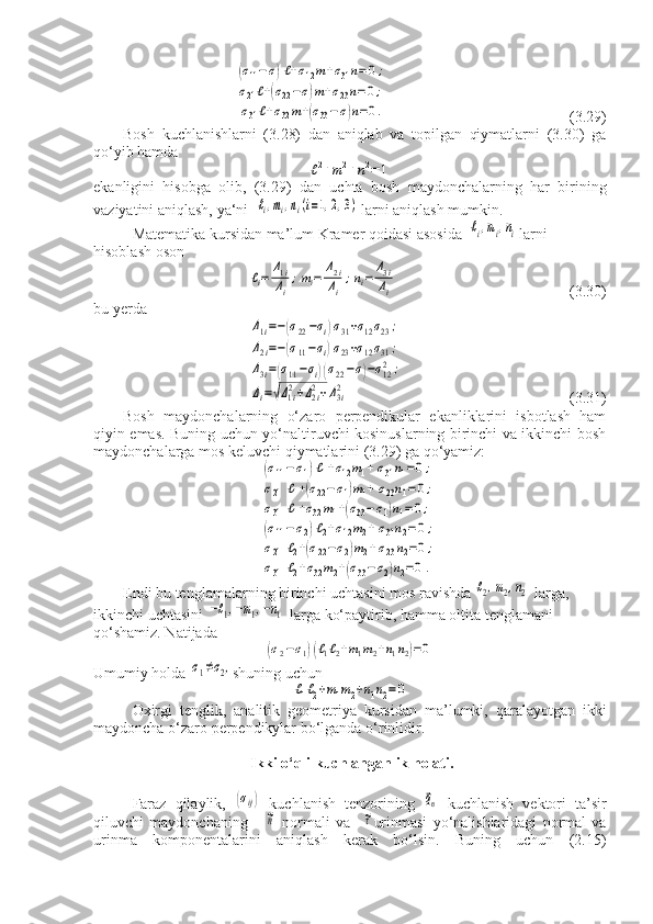  (σ11−	σ)ℓ+σ12m+σ31n=	0;	
σ21ℓ+(σ22−σ)m+σ23n=0;	
σ31ℓ+σ32m+(σ33−	σ)n=0.                                                (3.29)
Bosh   kuchlanishlarni   (3.28)   dan   aniqlab   va   topilgan   qiymatlarni   (3.30)   ga
qo‘yib hamda	
ℓ2+m2+n2=	1
ekanligini   hisobga   olib,   (3.29)   dan   uchta   bosh   maydonchalarning   har   birining
vaziyatini aniqlash, ya‘ni  	
ℓi,mi,ni(i=1,2,3)  larni aniqlash mumkin.
Matematika kursidan ma’lum Kramer qoidasi asosida  	
ℓi,mi,ni larni 
hisoblash oson	
ℓi=	Δ1i
Δi
;mi=	Δ2i
Δi
;ni=	Δ3i
Δi
                                             (3.30)
bu yerda	
Δ1i=−(σ22−σi)σ31+σ12σ23	;	
Δ2i=−(σ11−σi)σ23+σ12σ31	;	
Δ3i=(σ11−σi)(σ22−σ)−σ122	;	
Δi=√Δ1i2+Δ2i2+Δ3i2
                                           (3.31)
Bosh   maydonchalarning   o‘zaro   perpendikular   ekanliklarini   isbotlash   ham
qiyin emas. Buning uchun yo‘naltiruvchi kosinuslarning birinchi va ikkinchi bosh
maydonchalarga mos keluvchi qiymatlarini (3.29) ga qo‘yamiz:	
(σ11−	σ1)ℓ1+σ12m1+	σ31n1=0	;	
σ21	ℓ1+(σ22−	σ1)m1+	σ23n1=	0;	
σ31	ℓ1+σ32m1+(σ33−	σ1)n1=0;	
(σ11−	σ2)ℓ2+σ12m2+σ31n2=0	;	
σ21	ℓ2+(σ22−σ2)m2+σ23n2=0	;	
σ31	ℓ2+σ32m2+(σ33−	σ2)n2=0.
Endi bu tenglamalarning birinchi uchtasini mos ravishda 	
ℓ2,m2,n2  larga, 
ikkinchi uchtasini 	
−ℓ1,−m1,−n1  larga ko‘paytirib, hamma oltita tenglamani 
qo‘shamiz. Natijada
(σ2−σ1)(ℓ1ℓ2+m1m2+n1n2)=0
Umumiy holda 	
σ1≠σ2, shuning uchun	
ℓ1ℓ2+m1m2+n1n2=	0
Oxirgi   tenglik ,   analitik   geometriya   kursidan   ma ’ lumki ,   qaralayotgan   ikki
maydoncha   o ‘ zaro   perpendikylar   bo ‘ lganda   o ‘ rinlidir .
  Ikki o‘qli kuchlanganlik holati.
Faraz   qilaylik,  	
(σij)   kuchlanish   tenzorining  	⃗qn   kuchlanish   vektori   ta’sir
qiluvchi   maydonchaning      	
~n   normali   va    	~τ urinmasi   yo‘nalishlaridagi   normal   va
urinma   komponentalarini   aniqlash   kerak   bo‘lsin.   Buning   uchun   (2.15) 