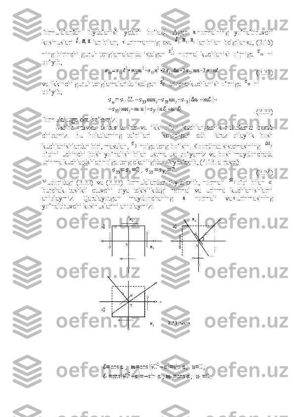 formulalardan   foydalanish   yetarli   bo‘ladi.   Agar  n normalning   yo‘naltiruvchi
kosinuslari  	
ℓ,m,n lar   bilan,  	τ urinmaninig   esa  	ℓ1,m1,n1 lar   bilan   belgilansa,   (2.15)
ning   birinchi   guruh   tenglamalarida   istalgan  	
σi^i
1   normal   kuchlanish   o‘rniga  	σnn   ni
qo‘yib,	
σnn=σ11ℓ2+σ22m2+σ33n2+2σ12ℓm	+2σ23mn	+2σ31nℓ
                     (3.32)
va ikkinchi guruh tenglamalarida istalgan 	
σij
1  urinma kuchlanish o‘rniga 	στn  ni 
qo‘yib,	
στn=	σ11ℓℓ	1+σ22mm	1+σ33nn	1+σ12(ℓm	1+mℓ	1)+	
+σ23(mn	1+m1n)+σ31(nℓ	1+n1ℓ)
                     (3.33)
formulalarga ega bo‘lamiz.
Ushbu   mavzu   doirasida   bir   va   ikki   o‘qli   kuchlanganlik   holatlarini   qarab
chiqamiz.   Bu   holatlarning   ta’riflari     keltirilgan   edi.   Faraz   qilaylik   bosh
kuchlanishlardan biri, masalan, 	
σ3  nolga teng bo‘lsin. Koordinat sistemasining  	ох3
o‘qini   uchinchi   bosh   yo‘nalish   bilan   ustma-ust   qo‘yamiz   va   bosh   maydonchada
urinma kuchlanishlar nolga teng ekanligidan foydalanib, (4.13. a-rasm)	
σ33=	σ3=	0	,σ23=	σ31=	0.
                                            (3.34)
Yuqoridagi   (3.32)   va   (3.33)   formulalardan   foydalanib,   normali  	
ох1 o‘qi   bilan  	α
burchak   tashkil   etuvchi   qiya   tekislikdagi   normal   va   urinma   kuchlanishlarni
aniqlaymiz.   Qaralayotgan   maydonchaning  	
n   normali   va	τ urinmasining
yo’naltiruvchi kosinuslarini aniqlaymiz:	
ℓ=	cos	α	;	m=cos	(90	0−α)=sin	α;	n=0;	
ℓ1=cos	(90	0+α)=−sin	α	;m1=cos	α;	n1=0.
                            x
2                                                 x
2
     a)                                                       b)                         n
                                                                                           
                                             x
1                                                     x
1             
                    
                                                                                                                                                    
                           
                                                                                         
                                                               
                                                                            
                                                                   
                        x
2               n
 
        c)
                                                                      
                                           
                                             x
1            2.13-rasm.
                                                 
                                         
           
                                           
                         o
  o
  o 