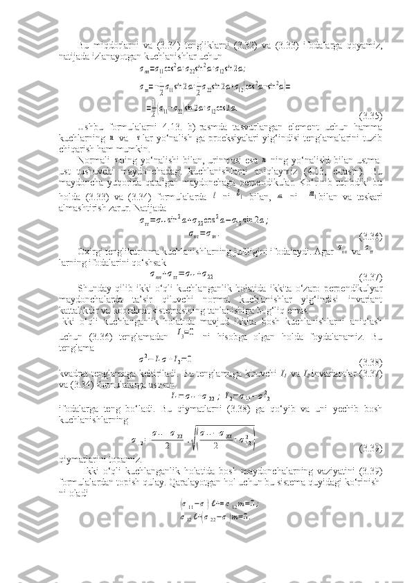 Bu   miqdorlarni   va   (3.34)   tengliklarni   (3.32)   va   (3.33)   ifodalarga   qoyamiz ,
natijada   izlanayotgan   kuchlanishlar   uchunσnn=σ11cos	2α+σ22sin	2α+σ12sin	2α;	
στn=−1
2σ11sin	2α+1
2σ22sin	2α+σ12(cos	2α−sin	2α)=	
=1
2(σ11−σ22)sin	2α+σ12cos	2α.
                           (3.35)
Ushbu   formulalarni   4.13.   b)-rasmda   tasvurlangan   element   uchun   hamma
kuchlarning  	
n   va    	τ lar   yo‘nalish-ga   proeksiyalari   yig‘indisi   tenglamalarini   tuzib
chiqarish ham mumkin.
Normali  	
τ ning yo‘nalishi  bilan, urinmasi  esa  	n   ning yo‘nalishi  bilan ustma-
ust   tushuvchi   maydonchadagi   kuchlanishlarni   aniqlaymiz   (4.13,   c-rasm).   Bu
maydoncha   yuqorida   qaralgan   maydonchaga   perpendikular.   Ko‘rinib   turibdiki   bu
holda   (3.33)   va   (3.34)   formulalarda  	
ℓ   ni  	ℓ1   bilan,  	m   ni    	m1 bilan   va   teskari
almashtirish zarur. Natijada	
σττ=σ11sin	2α+σ22cos	2α−σ12sin	2α;	
σnτ=στn.
                                    (3.36)
Oxirgi tenglikurinma kuchlanishlarning juftligini ifodalaydi. Agar 	
σnn  va 	σττ  
larning ifodalarini qo‘shsak	
σnn+σττ=	σ11+σ22
                                                           (3.37)
Shunday   qilib   ikki   o‘qli   kuchlanganlik   holatida   ikkita   o‘zaro   perpendikulyar
maydonchalarda   ta’sir   qiluvchi   normal   kuchlanishlar   yig‘indisi   invariant
kattalikdir va koordinat sistemasining tanlanishiga bog‘liq emas.
Ikki   o‘qli   kuchlanganlik   holatida   mavjud   ikkita   bosh   kuchlanishlarni   aniqlash
uchun   (3.36)   tenglamadan  	
I3=0   ni   hisobga   olgan   holda   foydalanamiz.   Bu
tenglama	
σ2−	I1σ+I2=	0
                                                                    (3.38)
kvadrat tenglamaga keltiriladi. Bu tenglamaga kiruvchi   I
1     va   I
2   invariantlar (3.37)
va (3.34) formulalarga asosan 	
I1=	σ11+σ22	;	I2=σ11−	σ122
ifodalarga   teng   bo‘ladi.   Bu   qiymatlarni   (3.38)   ga   qo‘yib   va   uni   yechib   bosh
kuchlanishlarning	
σ	,2=	
σ11+σ	22	
2	±	
√(
σ11−	σ	22	
2	+σ122
)
                                          (3.39)
qiymatlarini topamiz.
Ikki   o‘qli   kuchlanganlik   holatida   bosh   maydonchalarning   vaziyatini   (3.39)
formulalardan topish qulay. Qaralayotgan   hol   uchun   bu   sistema   quyidagi   ko ‘ rinish -
ni   oladi	
(σ11−σ)ℓ+=	σ12m=0;	
σ12ℓ+(σ22−σ)m=0. 