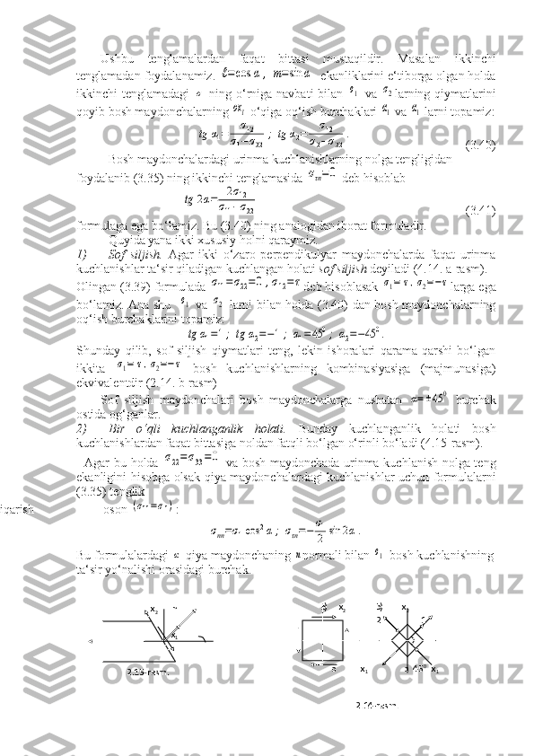 Ushbu   tenglamalardan   faqat   bittasi   mustaqildir.   Masalan   ikkinchi
tenglamadan foydalanamiz. ℓ=	cos	α	,	m=sin	α   ekanliklarini e‘tiborga olgan holda
ikkinchi  tenglamadagi  	
σ   ning  o‘rniga navbati  bilan  	σ1   va  	σ2 larning  qiymatlarini
qoyib bosh maydonchalarning 	
ox1  o‘qiga oq‘ish burchaklari 	α1  va 	α1  larni topamiz:	
tg	α1=	σ12	
σ1−σ22	
;	tg	α2=	σ12	
σ2−σ22	
.
                                    (3.40)
Bosh maydonchalardagi urinma kuchlanishlarning nolga tengligidan 
foydalanib (3.35) ning ikkinchi tenglamasida 	
στn=	0  deb hisoblab	
tg	2α=	2σ12	
σ11−σ22
                                                                  (3.41)
formulaga ega bo‘lamiz. Bu (3.40) ning analogidan iborat formuladir.
Quyida yana ikki xususiy holni qaraymiz.
1) Sof   siljish.   Agar   ikki   o‘zaro   perpendikulyar   maydonchalarda   faqat   urinma
kuchlanishlar ta‘sir qiladigan kuchlangan holati  sof siljish  deyiladi (4.14. a-rasm).
Olingan (3.39) formulada 	
σ11=σ22=0	,σ12=τ deb hisoblasak 	σ1=	τ,σ2=−τ larga ega
bo‘lamiz.   Ana shu   	
σ1   va  	σ2   larni bilan holda (3.40) dan bosh maydonchalarning
oq‘ish burchaklarini topamiz:	
tg	α1=1;	tg	α2=−1;	α1=	45	0;	α2=−45	0.
Shunday   qilib,   sof   siljish   qiymatlari   teng,   lekin   ishoralari   qarama-qarshi   bo‘lgan
ikkita  	
σ1=	τ,σ2=−τ   bosh   kuchlanishlarning   kombinasiyasiga   (majmunasiga)
ekvivalentdir (2.14. b-rasm)
Sof   siljish   maydonchalari   bosh   maydonchalarga   nusbatan  	
α=±45	0   burchak
ostida og‘ganlar.
2) Bir   o‘qli   kuchlanganlik   holati.   Bunday   kuchlanganlik   holati   bosh
kuchlanishlardan faqat bittasiga noldan fatqli bo‘lgan o‘rinli bo‘ladi (4.15-rasm).
Agar bu holda  	
σ22=	σ33=	0   va bosh maydonchada urinma kuchlanish nolga teng
ekanligini hisobga olsak qiya maydonchalardagi kuchlanishlar uchun formulalarni
(3.35) tenglik
lardan chiqarish                        oson 	
(σ11=σ1) :	
σnn=σ1cos	2α	;	στn=−	σ1
2	sin	2α	.
Bu formulalardagi 	
α -qiya maydonchaning 	n normali bilan 	σ1 -bosh kuchlanishning
ta‘sir yo‘nalishi orasidagi burchak.
                            x
2            n
                                                         
                                     x
1
                                               
           
                 2.15-rasm.                     a)     x
2                        b)
               x
2
                               2                  1
                                                                       
                                                                       
                                                                       
           o           x
1                 o  45 0 
  x
1
                                               
                                               
                      2.14-rasm. 