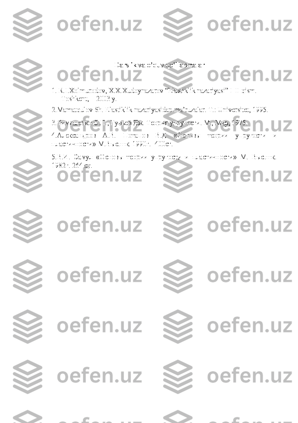 Darslik va o’quv qo’llanmalar
1. R.I.Xolmurodov, X.X.Xudoynazarov “Elastiklik nazariyasi” I-II qism. 
Toshkent,    2003 y.
2.Mamatqulov Sh. Elastiklik nazariyasidan ma’ruzalar. T.: Universitet, 1995.
3. Тимошенко   С . П .,  Гудьер   Дж .  Теория упругости. М., Мир, 1975.
4.Александров   А.В.   Потапов   В.Д   «Основы   теории   упругости   и
пластичности» М.Выс.шк. 1990г.  400ст.
5.В.И.   Самул   «Основы   теории   упругости   и   пластичности»   М.   Выс.шк.
1982г. 264 ст. 