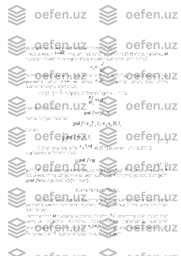  
ga teng va cho‘zuvchi kuchlanishdan iborat bo‘ladi.
Radius-vektor ⃗r=⃗МК  ning uchi ikki pallali giperboloid-(3.8) sirtida joylashsa,  M
nuqtadan o‘tuvchi mos maydonchada siquvchi kuchlanish drinli bo‘ladi	
σr^r=−	c2
|⃗r|2.
Normali   asimptotik   konus     yasovchisi   bilan   bir   xil   bo‘lgan   maydonchada,   konus
yasovchisi   uchun  	
r→	∞   va   demak  	σr^r=0   bo‘lganligi   uchun,   faqat   urinma
kuchlanishlargina ta’sir qiladi.
Endi (3.1) ni 	
ξi  bo‘yicha differensiallaymiz. U holda	
∂	f	
∂ξi
=σijξ	j
ikkinchi tomondan	
grad	f=σijξ	j⃗эi
hamda  bo‘lganliklaridan	
grad	f=σijξ	j⃗эi=σij⋅αrj⋅|⃗r|⋅⃗эi
bundan 	
1
|⃗r|
grad	f=σijαrj⃗эi
                                                              (3.10)
Oldingi  tenglikka ko‘ra 	
σij⃗эi=⃗q  va (2.4) ga asosan  u holda (3.10) 
quyidagicha ko’rinishni oladi:	
1
|⃗r|
grad	f=qq
                                                          (3.11)
ya’ni,  	
⃗r   radius-vektorga   perpendikular   maydonchadagi  	⃗qr   kuchlanish   vektori,  	⃗r
radius-vektorning uchiga mos keluvchi kuchlanish sirt normaliga paralleldir (ya’ni
grad  f  vektoriga parallel) (3.1-rasm).
Kuchlanishlar ellipsoidi.
Nuqtadagi kuchlanganlik holatining koshining kuchlanishlar sirtidan boshqa
geometrik tasvirini  ham  berish  mumkin. Bu  usul  fransuz Olime Lame tomonidan
taklif etilgan.
Jismning biror   M   nuqtasida koordinat  o‘qlarini  	
(σij)   tenzorning bosh o‘qlari bilan
ustma-ust   qo‘yamiz.   Koordinat   o‘qlari   bunday   joylashganda   kuchlanish
tenzorining urinma komponentalari 	
σij(i≠	j)  lar nolga teng, normal komponentalari	
σi^i
 lar esa bosh 	σi  kuchlanishlardan iborat bo’ladi, ya’ni  