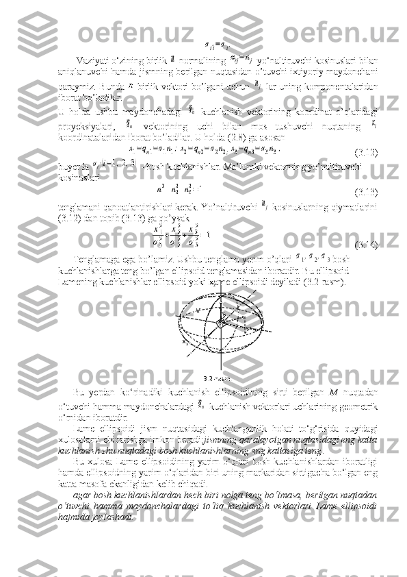 σi^i=σi.Vaziyati o‘zining birlik 	
⃗n  normalining 	αrj=nj  yo‘naltiruvchi kosinuslari bilan
aniqlanuvchi hamda jismning berilgan nuqtasidan o’tuvchi ixtiyoriy maydonchani
qaraymiz.   Bunda   -birlik vektori bo’lgani uchun  
nj   lar uning komponentalaridan
iborat bo’ladilar. 
U   holda   ushbu   maydonchadagi  	
⃗qn   kuchlanish   vektorining   koordinat   o’qlaridagi
proyeksiyalari,  	
⃗qn   vektorining   uchi   bilan   mos   tushuvchi   nuqtaning  	xi
koordinatalaridan iborat bo’ladilar. U holda (2.8) ga asosan	
х1=qn1=σ1n1;x2=qn2=σ2n2;x3=qn3=σ3n3,
                              (3.12)
buyerda 	
σi⋅(i=1,2,3)  - bosh kuchlanishlar. Ma’lumki vektorning yo’naltiruvchi 
kosinuslari	
n12+n22+n32=	1
                                                              (3.13)
tenglamani qanoatlantirishlari kerak. Yo’naltiruvchi 	
nj  kosinuslarning qiymatlarini
(3.12) dan topib (3.13) ga qo’ysak	
x12
σ12+	x22	
σ	22+	x32	
σ	32=	1
                                                           (3.14)
Tenglamaga ega bo’lamiz. Ushbu tenglama yerim o’qlari 	
σ1,σ2,σ3 bosh 
kuchlanishlarga teng bo’lgan ellipsoid tenglamasidan iboratdir. Bu ellipsoid 
Lamening kuchlanishlar ellipsoid yoki Lame ellipsoidi deyiladi (3.2-rasm).
Bu   yerdan   ko‘rinadiki   kuchlanish   ellipsoidining   sirti   berilgan   M   nuqtadan
o‘tuvchi hamma maydonchalardagi 	
⃗qn  kuchlanish vektorlari uchlarining geometrik
o‘rnidan iboratdir.
Lame   ellipsoidi   jism   nuqtasidagi   kuchlanganlik   holati   to‘g‘risida   quyidagi
xulosalarni chiqarishga imkon beradi: jismning qaralayotgan nuqtasidagi eng katta
kuchlanish shu nuqtadagi bosh kuchlanishlarning eng kattasiga teng .
Bu   xulosa   Lame   ellipsoidining   yarim   o‘qlari   bosh   kuchlanishlardan   iboratligi
hamda ellipsoidning yarim o‘qlaridan biri uning markaridan sirtigacha bo‘lgan eng
katta masofa ekanligidan kelib chiqadi.
agar bosh kuchlanishlardan hech biri nolga teng bo‘lmasa, berilgan nuqtadan
o‘tuvchi   hamma   maydonchalardagi   to‘liq   kuchlanish   vektorlari   Lame   ellipsoidi
hajmida joylashadi.                           x
2
                    
                 M          P
n
                               x
1
          x
3    
                  
                      3.2-rasm.                             
  
                           n 