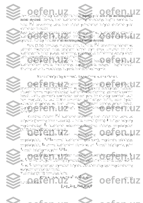 Jism  nuqtadagi  bunday kuchlanganlik holati   hajmiy   yoki   uch o ‘ qli  kuchlanganlik
holati   deyiladi.   Demak,   bosh   kuchlanishlarning   ishoralariga   bog‘liq   ravishda   bu
holat  (σij)   tenzorining   uchta   bosh   o‘qlari   yo‘nalishlari   bo‘ylab   cho‘zilish   yoki
siqilishdan iboratdir.
Agar   bosh   kuchlanishlardan   ikkitasi   nolga   teng   bo‘lsa,   kuchlanishlar   ellipsoidi
kuchlanish   tenzori   bosh   o‘qlaridan   birida   yotuvchi   to‘g‘ri   chiziq   kesmasiga
aylanadi. Bunday holat  bir o ‘ qli kuchlanganlik holati deyiladi.
Yana (2.29)  formulaga  murojaat  qilib, bu holda  	
(σij)   tenzorining ikkinchi  va
uchinchi   invariantlari   nolga   tengligini   ko‘rish   qiyin   emas.   Umuman   bir   o‘qli
kuchlanganlik   holati   yuzaga   kelishining,   yoki   mavjud   bo‘lishining   zaruriy   sharti
uchbu invariantlarning nolga teng bo‘lishidir.
Bir   va   ikki   o‘qli   kuchlanganlik   holatlarining   batafsil   tahlili   hamda   bosh
kuchlanishlarni   amalda   hisoblanishga   quyida   alohida   paragraf     bag‘ishlanadi.
Shuning uchun bu masalalarga bu yerda boshqa to‘xtalmaymiz.
 Mor doiraviy diagrammasi. Bosh urinma kuchlanishlar.
Bundan   oldin   ko‘rilgan   Koshining   kuchlanishlar   sirti   kuchlanishlar
tenzorining   to‘liq   geometrik   tasvirini   va   Lame   ellipsoidi-qaralayotgan   nuqtadan
o‘tuvchi  hamma maydonchalardagi kuchlanish vektorlarining   geometrik tasvirini
beradi.   Ushbu   geometrik   tasvirlardan   tashqari   yana   bir   shunday   tasvirlash   usuli
ham   mavjudki,   bu   usul   O.Mor   tomonidan   taklif   etilgan   bo‘lib,   qator   foydali
xulosalar   chiqarishga   va   bosh   urinma   kuchlanishlarni   topishga   imkon   beradi.
Quyida   shu   usul   bilan,   to‘g‘rirog‘i,   Morning   doiraviy   diagrammasi   bilan
tanishamiz.
Koordinat  o‘qlarini  	
(σij)   kuchlanish  tenzorining  bosh   o‘qlari   bilan  ustma-ust
qo‘yamiz (jismning biror nuqtasida). U holda normali (birlik)  	
⃗n   bo‘lgan ixtiyoriy
maydonchadagi  	
⃗qn   kuchlanish   vektorining   koordinat   o‘qlariga   proyeksiyalari
(3.12) formulalar bilan aniqlanadi.
Kuchlanish   vektori  	
⃗qn   ni   maydonchaning   normali	⃗n   yo‘nalishiga
proyeksiyalab,    	
σn=qnn normal   kuchlanishni   (2.9-rasm),   maydoncha   tekisligiga
proyeksiyalab,  	
qnτ urinma   kuchlanishni   olamiz   va   uni  	τn orqali   belgilaymiz,   ya‘ni	
τn
orqali  belgilaymiz, ya‘ni 	τn=	qnτ .
Faraz  qilaylik,  jismning  berilgan nuqtasidan   o‘tuvchi   biror  maydonchada  	
σn
va 	
τn  lar ma’lum, ya‘ni ularning qiymatlari berilgan bo‘lsin. Oldinda turgan vazifa	
σn
 va 	τn  larning berilgan qiymatlari bo‘yicha ular ta’sir qilayotgan maydonchaning
vaziyatini aniqlashdan iborat.
Yuqoridagi (3.12) formulaga ko‘ra	
σn=	x1n1+x2n2+x3n3=	σ1n12+σ2n22+σ3n32
                                          (3.15)
bundan tashqari	
⃗qn=qnn⃗n+qnτ⃗τ=	σn⃗n+τn⃗τ 