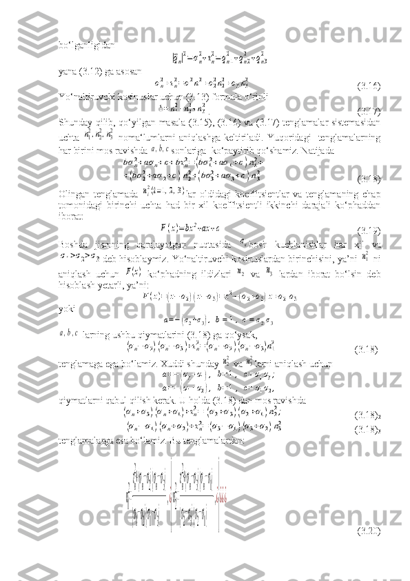 bo‘lganligidan|⃗qn|2=	σn
2+τn
2=qn1
2	+qn2
2	+qn3
2
yana (3.12) ga asosan	
σn2+τn2=	σ12n12+σ22n22+σ3n32
                                            (3.16)
Yo‘naltiruvchi kosinuslar uchun (3.13) formula o‘rinli 	
1=	n12+n22+n32
.                                                             (3.17)
Shunday qilib, qo‘yilgan masala (3.15), (3.16) va (3.17) tenglamalar sistemasidan
uchta  	
n12,n22,n32   noma‘lumlarni   aniqlashga   keltiriladi.  Yuqoridagi     tenglamalarning
har birini mos ravishda 	
а,b,c sonlariga  ko‘paytirib qo‘shamiz. Natijada	
bσ	n2+aσ	n+c+bτ	n2=	(bσ	12+aσ	1+c)n12+	
+(bσ	22+aσ	2+c)n22+(bσ	32+aσ	3+c)n32
                                     (3.18)
Olingan   tenglamada  	
ni2(i=1,2,3) lar   oldidagi   koeffitsientlar   va   tenglamaning   chap
tomonidagi   birinchi   uchta   had   bir   xil   koeffitsientli   ikkinchi   darajali   ko‘phaddan
iborat:	
F(z)=	bz	2+az	+c
                                                        (3.19)
Boshda   jismning   qaralayotgan   nuqtasida  	
σк bosh   kuchlanishlar   har   xil   va	
σ1>σ2>σ3
deb hisoblaymiz. Yo‘naltiruvchi kosinuslardan birinchisini, ya’ni  	n12   ni
aniqlash   uchun  	
F(z)   ko‘phadning   ildizlari  	n2   va  	n3   lardan   iborat   bo‘lsin   deb
hisoblash yetarli, ya’ni:	
F(z)=(z−	σ2)(z−	σ3)=	z2−(σ2+σ3)z+σ2σ3
yoki	
а=−	(σ2+σ3),b=	1,c=	σ2σ3	
а,b,c
 larning ushbu qiymatlarini (3.18) ga qo‘ysak,	
(σn−	σ2)(σn−	σ3)+τn2=	(σn−	σ2)(σn−	σ3)n12
                                (3.18)
1
tenglamaga ega bo‘lamiz. Xuddi shunday 	
n22  va 	n32 larni aniqlash uchun	
а=−(σ3+σ1),	b=1,	c=σ1σ3;	
а=−(σ1+σ2),	b=1	,	c=	σ1σ2,
qiymatlarni qabul qilish kerak. U holda (3.18) dan mos ravishda	
(σn+σ3)(σn+σ1)+τn2=	(σ2+σ3)(σ2+σ1)n22;
                             (3.18)
2	
(σn−	σ1)(σn+σ2)+τn2=	(σ3−	σ1)(σ3+σ2)n32
                             (3.18)
3
tenglamalarga esa bo‘lamiz. Bu tenglamalardan:	
n1
2
=
τn
2
+(σn−σ2)(σn−σ3)	
(σ
1
−σ
2)(σ
1
−σ
3)	
,¿
}
n2
2
=
τn
2
+(σn−σ3)(σn−σ1)	
(σ
2
−σ
3)(σ
2
−σ
1)	
,¿
}
¿¿¿
                                                      (3.20) 