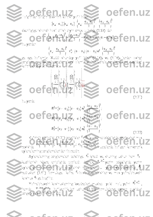 To‘g‘ridan-to‘g‘ri tekshirib ko‘rish yo‘li bilan(σn−	σs)(σn−	σr)=	(σn−	σs+σr	
2	)
2
−	(
σs−	σr	
2	)
2
ekanligiga ishonch hosil qilish qiyin emas.  U holda (2.57)
1  dan	
(σn−	σ2+σ3	
2	)
2
−(
σ2−	σ3	
2	)
2
+τn2=(σ1−	σ2)(σ1−	σ3)n12,
bu yerdan	
(σn−	σ2+σ3	
2	)
2
+τn2=	(σ1−	σ2)(σ1−	σ3)n12+(
σ2−	σ3	
2	)
2
ga   ega   bo‘lamiz.   Xuddi   shunday   yo‘l   bilan   (3.18)
2   va   (3.18)
3   lardan   oxirgi
tenglamaga   o‘xshash   tenglamalarni   olamiz   va   har   uchala   tenglamalarni   quyidagi
ko‘rinishda yozib olamiz:	
(
σn−
σ
2
+σ
3	
2	
)
2
+τn
2
=R1
2
;¿
}(
σn−
σ
3
+σ
1	
2	
)
2
+τn
2
=R2
2
;¿
}
¿¿¿
                                                      (3.21)
bu yerda	
R1
2=	(σ1−	σ2)(σ1−	σ3)n1
2+(
σ2−	σ3	
2	)
2
;	
R2
2=	(σ2−	σ3)(σ2−	σ1)n2
2+(
σ3−	σ2	
2	)
2
;	
R3
2=	(σ3−	σ1)(σ3−	σ2)n3
2+(
σ1−	σ2	
2	)
2
.
                                 (3.22)
Ko‘rinib turibdiki, (3.21) tengliklar 	
σn,τn koordinat tekisligida markazlari mos
ravishda  	
c1(
σ2+σ3	
2	,0);	c2(
σ3+σ1	
2	,0);	c3(
σ1+σ3	
2	,0)   nuqtalarda   bo‘lgan   konsentrik
aylanalarning tenglamalaridan iboratdir.
Aylanalarning   tenglamalari   tarkibiga  	
τn2 kiradi   va   shuning   uchun   ham  	τn -
kuchlanish   ishora   aniqligida   topiladi.   Demak,  	
τn≥0 yarim   tekisligida   yarim
aylanalarni   tekshirish   bilan   cheklanish   mumkin.   Bu     yarim   aylanalarning  	
Ri
radiuslari   (2.61)   formulaga     ko‘ra  	
σк bosh   kuchlanishlar   va   mos   yo‘naltiruvchi
kosinus 	
ni ga bog‘liq.
Yo‘naltiruvchi   kosinuslarning   kvadratlari   musbat     yoki     nol,   ya‘ni  	
ni2≤0 ,
hamda    	
σ1>σ2>σ3   bo‘lganlik-lari   uchun   (3.22)   formulalarga   asosan   quyidagi
tengsizliklar o‘rinli bo‘ladi: 