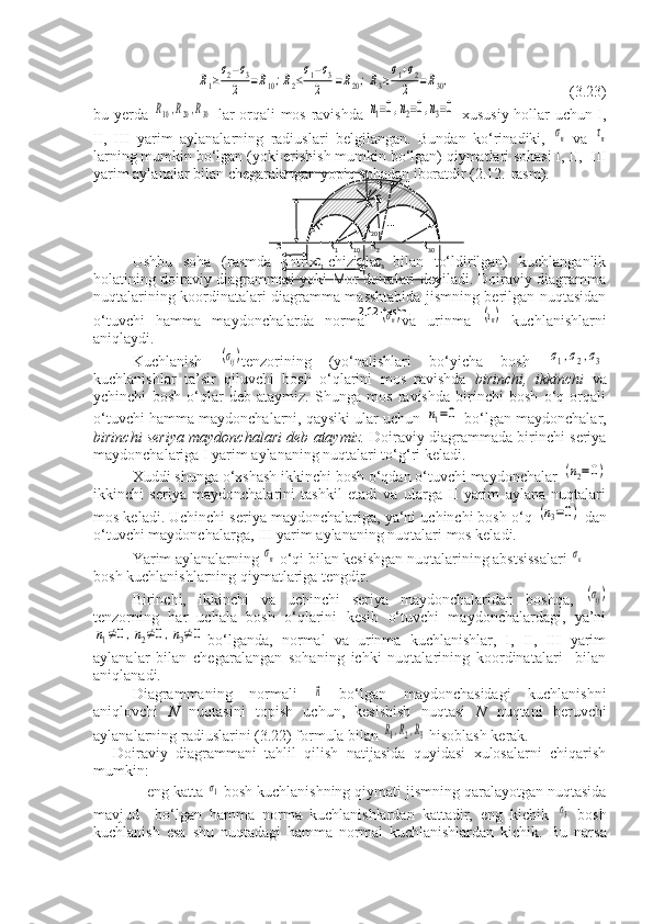  R1≥σ2−σ3	
2	=R10;R2≤σ1−σ3	
2	=R20;R3≥σ1+σ2	
2	=R30,                                (3.23)          
bu yerda  	
R10,R20,R30   lar orqali mos ravishda  	n1=0,n2=0,n3=0   xususiy hollar uchun I,
II,   III   yarim   aylanalarning   radiuslari   belgilangan.   Bundan   ko‘rinadiki,  	
σn   va  	τn
larning mumkin bo‘lgan (yoki erishish mumkin bo‘lgan) qiymatlari sohasi I, II,  III
yarim aylanalar bilan chegaralangan yopiq sohadan iboratdir (2.12.-rasm).
Ushbu   soha   (rasmda   shtrix   chiziqlar   bilan   to‘ldirilgan)   kuchlanganlik
holatining doiraviy diagrammasi yoki Mor doiralari deyiladi. Doiraviy diagramma
nuqtalarining koordinatalari diagramma masshtabida jismning berilgan nuqtasidan
o‘tuvchi   hamma   maydonchalarda   normal  	
(σn) va   urinma  	(τn)   kuchlanishlarni
aniqlaydi.
Kuchlanish  	
(σij) tenzorining   (yo‘nalishlari   bo‘yicha   bosh  	σ1,σ2,σ3
kuchlanishlar   ta’sir   qiluvchi   bosh   o‘qlarini   mos   ravishda   birinchi,   ikkinchi   va
ychinchi   bosh   o‘qlar   deb   ataymiz.   Shunga   mos   ravishda   birinchi   bosh   o‘q   orqali
o‘tuvchi hamma maydonchalarni, qaysiki ular uchun 	
n1=0  bo‘lgan maydonchalar,
birinchi seriya maydonchalari deb ataymiz.   Doiraviy diagrammada birinchi seriya
maydonchalariga I yarim aylananing nuqtalari to‘g‘ri keladi.
Xuddi shunga o‘xshash ikkinchi bosh o‘qdan o‘tuvchi maydonchalar 	
(n2=0)
ikkinchi   seriya   maydonchalarini   tashkil   etadi   va   ularga   II   yarim   aylana   nuqtalari
mos keladi. Uchinchi seriya maydonchalariga, ya‘ni uchinchi bosh o‘q 	
(n3=0)  dan
o‘tuvchi maydonchalarga, III yarim aylananing nuqtalari mos keladi.
Yarim aylanalarning 	
σn  o‘qi bilan kesishgan nuqtalarining abstsissalari 	σк  
bosh kuchlanishlarning qiymatlariga tengdir.
Birinchi,   ikkinchi   va   uchinchi   seriya   maydonchalaridan   boshqa,  
(σij)
tenzorning   har   uchala   bosh   o‘qlarini   kesib   o‘tuvchi   maydonchalardagi,   ya’ni	
n1≠0,n2≠0,n3≠0
bo‘lganda,   normal   va   urinma   kuchlanishlar,   I,   II,   III   yarim
aylanalar   bilan   chegaralangan   sohaning   ichki   nuqtalarining   koordinatalari     bilan
aniqlanadi.
Diagrammaning   normali  	
⃗n   bo‘lgan   maydonchasidagi   kuchlanishni
aniqlovchi   N   nuqtasini   topish   uchun,   kesishish   nuqtasi   N   nuqtani   beruvchi
aylanalarning   radiuslarini (3.22) formula bilan 	
R1,R2,R3  hisoblash kerak.
Doiraviy   diagrammani   tahlil   qilish   natijasida   quyidasi   xulosalarni   chiqarish
mumkin:
- eng katta 	
σ1  bosh kuchlanishning qiymati jismning qaralayotgan nuqtasida
mavjud     bo‘lgan   hamma   norma   kuchlanishlardan   kattadir,   eng   kichik  	
σ3   bosh
kuchlanish   esa   shu   nuqtadagi   hamma   normal   kuchlanishlardan   kichik.   Bu   narsa               
                                            B        II  
                                           N
                   A                  R
20    III
       o              I  R
1    R
10     R
2                R
30        
                     C
1                     C
2       C
3
                     
  
                                             
                                     2.12-rasm.  