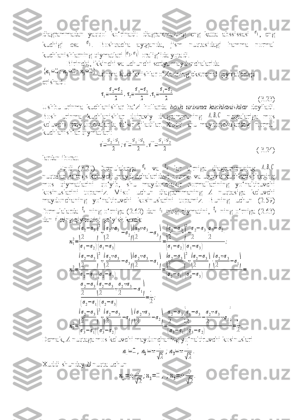 diagrammadan   yaqqol   ko‘rinadi:   diagrammaning   eng   katta   abssissasi  σ1 ,   eng
kuchigi   esa  	
σ3 .   Boshqacha   aytganda,   jism   nuqtasidagi   hamma   normal
kuchlanishlarning qiymatlari 	
(σ3,σ1)  oralig‘ida yotadi.
- Birinchi, ikkinchi va uchunchi seriya maydonchalarida	
(n1=0;n2=0;n3=0)
urinma kuchlanishlar o‘zlarining ekstremal qiymatlariga 
erishadi:	
τ1=σ2−σ2	
2	,τ2=σ1−σ3	
2	,τ3=σ1−σ2	
2
                                                (3.23)
Ushbu   urinma   kuchlanishlar   ba‘zi   hollarda   bosh   urinma   kuchlanishlar   deyiladi.
Bosh   urinma   kuchlanishlar   doiraviy   diagrammaning  	
А,B,C   nuqtalariga   mos
keluvchi   maydonchalarda   ta’sir   qiladilar.   Xuddi   shu   maydonchalardagi   normal
kuchlanishlar qiymatlari:	
τ'=σ2+σ1	
2	;τ''=σ1+σ3	
2	,τ'''=σ1+σ2	
2
                                                ( 3.24)
lardan iborat.
Endi   (3.20)   formulalarga  	
σn   va  	τn   lar   o‘rniga   diagrammaning  	A,B,C
nuqtalariga mos keluvchi maydonchalaridagi normal va urinma kuchlanishlarning
mos   qiymatlarini   qo‘yib,   shu   maydonchalar   normallarining   yo‘naltiruvchi
kosinuslarini   topamiz.   Misol   uchun   diagrammaning   A   nuqtasiga   keluvchi
maydonchaning   yo‘naltiruvchi   kosinuslarini   topamiz.   Buning   uchun   (2.59)
formulalarda  	
τn   ning   o‘rniga   (2.62)   dan  	τ1   ning   qiymatini,  	τn   ning   o‘rniga   (2.63)
dan 	
τ'  ning qiymatini qo‘yish kerak:	
n12=
(
σ2−σ3	
2	)
2
+(
σ2+σ3	
2	−σ2)(
σ2+σ3	
2	−σ3)	
(σ1−σ2)(σ1−σ3)	
=
(
σ2−σ3	
2	)
2
+σ2−σ3	
2	⋅σ3−σ2	
2	
(σ1−σ2)(σ1−σ3)	
;	
n22=
(
σ2−σ3	
2	)
2
+(
σ2+σ3	
2	−σ3)(
σ2+σ3	
2	−σ1)	
(σ2−σ1)(σ2−σ3)	
=
(
σ2−σ3	
2	)
2
+(
σ2−σ3	
2	)⋅(
σ2+σ3	
2	−σ1)	
(σ2−σ1)(σ2−σ3)	
=	
σ2−σ3	
2	(
σ2−σ3	
2	+
σ2+σ3	
2	−σ1)	
(σ2−σ1)(σ2−σ3)	
=1
2;	
n22=
(
σ2−σ3	
2	)
2
+(
σ2−σ3	
2	−σ1)(
σ2+σ3	
2	−σ2)	
(σ3−σ1)(σ3−σ2)	
=
σ2−σ3	
2	[
σ1−σ3	
2	−
σ2+σ3	
2	+σ1]	
(σ3−σ1)(σ3−σ2)	
=1
2.
Demak,  A  nuqtaga mos keluvchi maydonchaning yo‘naltiruvchi kosinuslari	
n1=0	,n2=±	1
√2	
;n3=±	1
√2
.
Xuddi shunday  B  nuqta uchun	
n1=±	1
√2
;n2=	0	,;n3=±	1
√2
. 