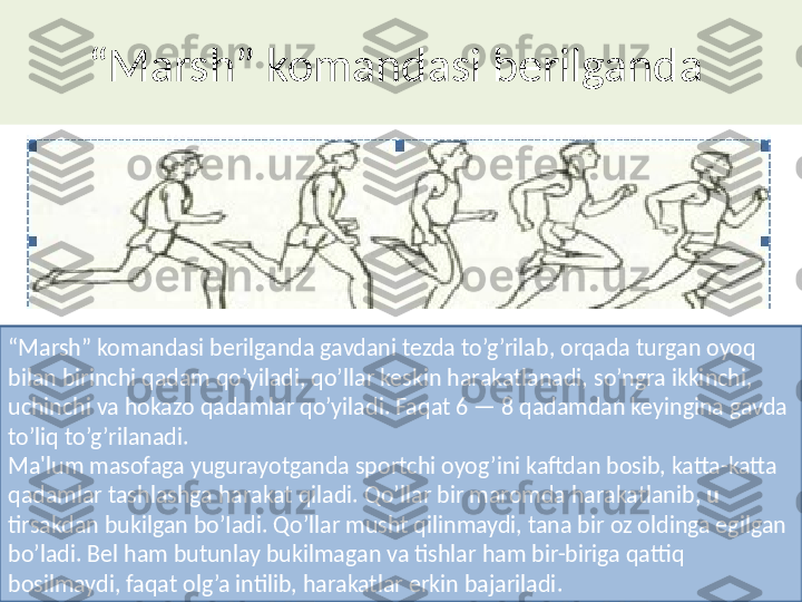 “ Marsh ”  komandasi berilganda 
“ Marsh ”  komandasi berilganda gavdani tezda to’g’rilab, orqada turgan oyoq 
bilan birinchi qadam qo’yiladi, qo’llar keskin harakatlanadi, so’ngra ikkinchi, 
uchinchi va hokazo qadamlar qo’yiladi. Faqat 6 — 8 qadamdan keyingina gavda 
to’liq to’g’rilanadi.
Ma'lum masofaga yugurayotganda sportchi oyog’ini kaftdan bosib, katta-katta 
qadamlar tashlashga harakat qiladi. Qo’ l lar bir maromda harakatlanib,  u 
tirsakdan bukilgan bo’Iadi. Qo’llar musht qilinmaydi, tana bir oz oldinga egilgan 
bo’ladi. Bel ham butunlay bukilmagan va tishlar ham bir-biriga qattiq 
bosilmaydi, faqat olg’a intilib, harakatlar erkin bajariladi. 