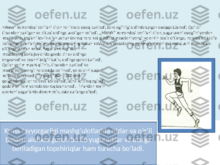 “ Diqqa”  komandasi berilishi bilan har ikkala oyoq bukiladi, tana og’irligi oldinda turgan oyoqqa ttishadi. Qo’llar 
tirsakdan bukilgan va bittasi oldinga uzatilgan bo’ladi.  ,,Marsh"  komandasi berilishi bilan, yuguruvchi oyog’ini yerdan 
keskin uzib, tegishli tezlik olish uchun tezroq hara-kat qiladi. U masofani yengil va erkin bosib o’tishga, harakatlari tabiiy 
bo’lishiga erishishi lozim. Boshida oyoqning butun kafti bilan, masofaning ayrim qismlarini esa oyoq uchi bilan bosib 
o’tishga urinish kerak. Yugurish chog’ida, 
masofaning tekis joylarida gavda bir oz oldinga
engashadi va boshni to’g’ri tutib, oldinga qarab turiladi. 
Qoilar yarim musht qilinib, tirsakdan bukiladi va
mokisimon, yengil harakatda bo'linadi, yelkalarni yuqori 
ko’tarib olinmaydi. Finishga 100 — 200 metr
qolganda qo’llar harakati teziashadi, tana ko’proq egiladi,
qadamlar ham yanada tezroq tashlanadi. Finishdan keyin 
sportchi yugurishda davom etib, asta yurishga o’tadi.
Kross tayyorgarligi mashg’ulotlarida qizlar va o’g’il 
bolalar alohida guruh bo’lib yuguradilar va ularga 
beriladigan topshiriqlar ham turlicha bo’ladi. 