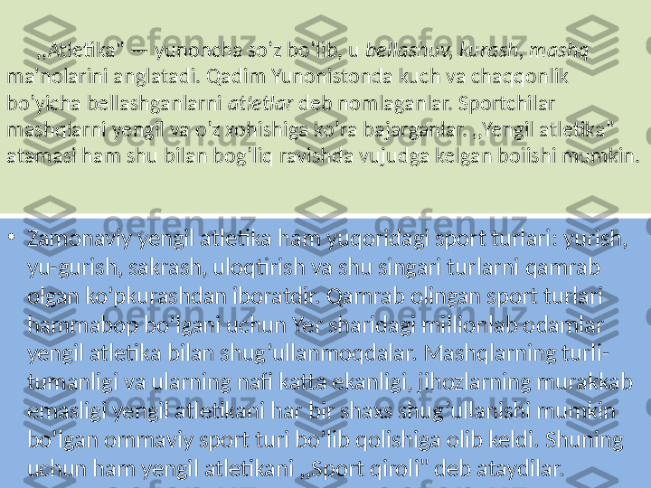        ,,Atletika" — yunoncha so’z bo’lib, u  bellashuv, kurash, mashq 
ma'nolarini anglatadi. Qadim Yunonistonda kuch va chaqqonlik 
bo’yicha bellashganlarni  atletlar  deb nomlaganlar. Sportchilar 
mashqlarni yengil va o’z xohishiga ko’ra bajarganlar. ,,Yengil atletika" 
atamasi ham shu bilan bog’liq ravishda vujudga kelgan boiishi mumkin.
•
Zamonaviy yengil atletika ham yuqoridagi sport turlari: yurish, 
yu-gurish, sakrash, uloqtirish va shu singari turlarni qamrab 
olgan ko’pkurashdan iboratdir. Qamrab olingan sport turlari 
hammabop bo’lgani uchun Yer sharidagi millionlab odamlar 
yengil atletika bilan shug’ullanmoqdalar. Mashqlarning turli-
tumanligi va ularning nafi katta ekanligi, jihozlarning murakkab 
emasligi yengil atletikani har bir shaxs shug’ullanishi mumkin 
bo’lgan ommaviy sport turi bo’lib qolishiga olib keldi. Shuning 
uchun ham yengil atletikani ,,Sport qiroli" deb ataydilar. 