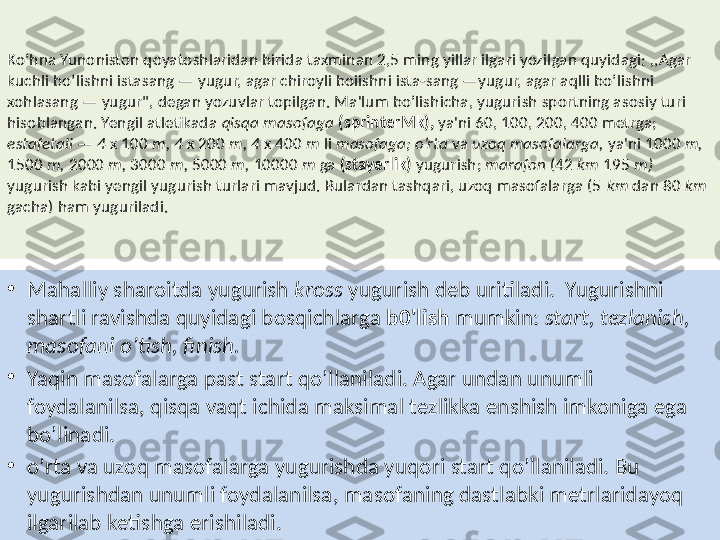 Ko’hna Yunoniston qoyatoshlaridan birida taxminan 2,5 ming yillar ilgari yozilgan quyidagi: ,,Agar 
kuchli bo’lishni istasang — yugur, agar chiroyli boiishni ista-sang —yugur, agar aqlli bo’lishni 
xohlasang — yugur", degan yozuvlar topilgan. Ma'lum bo’lishicha, yugurish sportning asosiy turi 
hisoblangan. Yengil atletikada  qisqa masofaga  (sprinterMk),  ya'ni 60, 100, 200, 400 metrga; 
estafetali  —  4  x 100  m, 4  x 200  m, 4  x 400  m  li  masofaga; o’rta  va  uzoq masofalarga,  ya'ni 1000  m, 
1500  m,  2000  m,  3000  m,  5000  m,  10000  m  ga  (stayerlik)  yugurish;  marafon  (42  km  195  m) 
yugurish kabi yengil yugurish turlari mavjud. Bulardan tashqari, uzoq masofalarga (5  km  dan 80  km 
gacha) ham yuguriladi.
•
Mahalliy sharoitda yugurish  kross  yugurish deb   uritiladi.    Yugurishni 
shartli ravishda quyidagi bosqichlarga  b0'lish  mumkin:  start, tezlanish, 
masofani o’tish, finish.
•
Yaqin masofalarga past start qo’llaniladi. Agar undan  unum li 
foydalanilsa, qisqa vaqt ichida maksimal tezlikka enshish imkoniga ega 
bo’linadi.
•
o’rta va uzoq masofalarga yugurishda yuqori start qo’llaniladi. Bu 
yugurishdan unumli foydalanilsa, masofaning dastlabki metrlaridayoq 
ilgarilab ketishga erishiladi. 