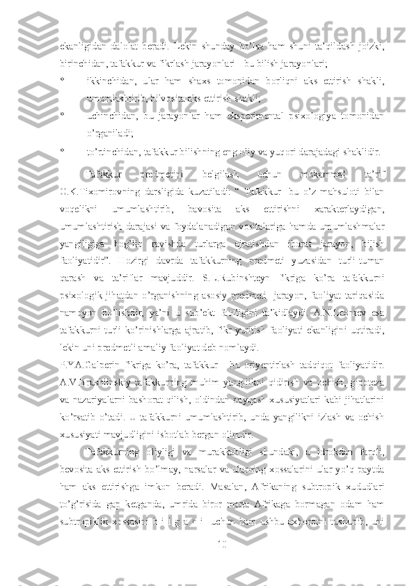 ekanligidan   dalolat   beradi.   Lekin   shunday   bo’lsa   ham   shuni   ta’qildash   joizki,
birinchidan, tafakkur va fikrlash jarayonlari - bu bilish jarayonlari;  
* ikkinchidan,   ular   ham   shaxs   tomonidan   borliqni   aks   ettirish   shakli,
umumlashtirib, bilvosita aks ettirish shakli;  
* uchinchidan,   bu   jarayonlar   ham   eksperimental   psixologiya   tomonidan
o’rganiladi;  
* to’rtinchidan, tafakkur bilishning eng oliy va yuqori darajadagi shaklidir. 
Tafakkur   predmetini   belgilash   uchun   mukammal   ta’rif
O.K.Tixomirovning   darsligida   kuzatiladi:   “   Tafakkur-   bu   o’z   mahsuloti   bilan
voqelikni   umumlashtirib,   bavosita   aks   ettirishni   xarakterlaydigan,
umumlashtirish  darajasi  va foydalanadigan vositalariga hamda umumlashmalar
yangiligiga   bog’liq   ravishda   turlarga   ajratishdan   iborat   jarayon,   bilish
faoliyatidir”.   Hozirgi   davrda   tafakkurning   predmeti   yuzasidan   turli-tuman
qarash   va   ta’riflar   mavjuddir.   S.L.Rubinshteyn   fikriga   ko’ra   tafakkurni
psixologik   jihatdan   o’rganishning   asosiy   predmeti-   jarayon,   faoliyat   tariqasida
namoyon   bo’lishdir,   ya’ni   u   sub’ekt   faolligini   ta’kidlaydi.   A.N.Leontev   esa
tafakkurni   turli   ko’rinishlarga   ajratib,   fikr   yuritish   faoliyati   ekanligini   uqtiradi,
lekin uni predmetli amaliy faoliyat deb nomlaydi. 
P.YA.Galperin   fikriga   ko’ra,   tafakkur   -   bu   oriyentirlash   tadqiqot   faoliyatidir.
A.V.Brushlinskiy   tafakkurning   muhim   yangilikni   qidirish   va   ochish,   gipoteza
va nazariyalarni bashorat qilish, oldindan payqash  xususiyatlari kabi jihatlarini
ko’rsatib   o’tadi.   U   tafakkurni   umumlashtirib,   unda   yangilikni   izlash   va   ochish
xususiyati mavjudligini isbotlab bergan olimdir.  
Tafakkurning   oliyligi   va   murakkabligi   shundaki,   u   idrokdan   farqli,
bevosita aks ettirish  bo’lmay, narsalar  va ularning  xossalarini  ular yo’q paytda
ham   aks   ettirishga   imkon   beradi.   Masalan,   Afrikaning   subtropik   xududlari
to’g’risida   gap   ketganda,   umrida   biror   marta   Afrikaga   bormagan   odam   ham
subtropiklik   xossasini   b   i   l   g   a   n   i     uchun   ham   ushbu   axborotni   tushunib,   uni
10 