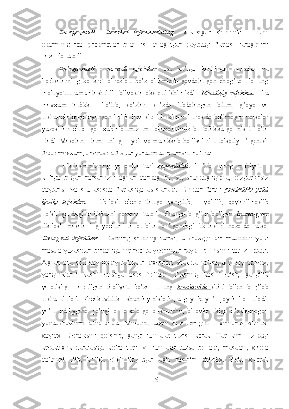 Ko’rgazmali   -   harakat   tafakkurining     xususiyati   shundaki,   u   ham
odamning   real   predmetlar   bilan   ish   qilayotgan   paytdagi   fikrlash   jarayonini
nazarda tutadi. 
Ko’rgazmali   -   obrazli   tafakkur   esa   ko’rgan-kechirgan   narsalar   va
hodisalarning   konkret   obrazlari   ko’z   oldimizda   gavdalangan   chog’da   ularning
mohiyatini umumlashtirib, bilvosita aks ettirishimizdir.   Mantiqiy tafakkur   - bu
mavxum   tafakkur   bo’lib,   so’zlar,   so’zda   ifodalangan   bilim,   g’oya   va
tushunchalarga tayangan holda bevosita idrokimiz doirasida bo’lmagan narsalar
yuzasidan   chiqargan   xukmlarimiz,   mulohazalarimiz   bu   tafakkurga   misol   bo’la
oladi.   Masalan, olam, uning noyob va murakkab hodisalarini falsafiy o’rganish
faqat mavxum, abstrakt tafakkur yordamida mumkin bo’ladi. 
  Fikrlashimizning   yana   bir   turi   reproduktiv   bo’lib,   uning   mohiyati   -
ko’rganbilgan   narsamizni   aynan   qanday   bo’lsa,   shundayligicha,   o’zgarishsiz
qaytarish   va   shu   asosda   fikrlashga   asoslanadi.     Undan   farqli   produktiv   yoki
ijodiy   tafakkur   -   fikrlash   elementlariga   yangilik,   noyoblik,   qaytarilmaslik
qo’shilgandagi   tafakkurni   nazarda   tutadi.   Shunga   bog’liq   bo’lgan   konvergent
fikrlash   masalaning   yechimi   faqat   bitta   bo’lgandagi   fikrlashni   nazarda   tutsa,
divergent   tafakkur   -   fikrning   shunday   turiki,   u   shaxsga   bir   muammo   yoki
masala yuzasidan birdaniga bir nechta yechimlar paydo bo’lishini taqozo etadi.
Aynan   ana   shunday   ijodiy   tafakkur   divergent   shaklda   bo’lsa,   u   ijodiy   parvoz,
yangiliklarni   kashf   etishga   asos   bo’ladi.   Fikrning   kashf   etish,   yangilik
yaratishga   qaratilgan   faoliyati   ba’zan   uning   kreaktivlik   sifati   bilan   bog’lab
tushuntiriladi.  Kreaktivlilik  -  shunday  hislatki,  u  guyoki yo’q  joyda  bor qiladi,
ya’ni   oddiygina,   jo’ngina   narsalarga   boshqacha,   birovlarnikiga   o’xshamagan
yondashuvlarni   talab   qiladi.   Masalan,   uchta   so’z   berilgan     -   «qalam»,   «ko’l»,
«ayiq».   Uchalasini   qo’shib,   yangi   jumlalar   tuzish   kerak.   Har   kim   o’zidagi
kreaktivlik   darajasiga   ko’ra   turli   xil   jumlalar   tuzsa   bo’ladi,   masalan,   «Bola
qalamni   olib,   ko’lda   cho’milayotgan   ayiq   rasmini   chizdi».   Yoki   «Terak
15 