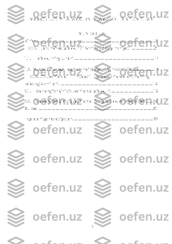 MAVZU: IJODIY TAFAKKURNI SHAKLLANTIRISH OMILLARI
MUNDARIJA: 
Kirish…………………………………………………………………………..3
I BOB. Tushunish va tafakkur qilishning ijtimoiy mohiyati  ……………..6
1.1. Tafakkurning turlari.  …………………………………………………14
1.2.  Mustaqil fikrlash - sog’lom ma’naviyatning mezoni sifatida………...16
II BOB. O’quvchilarda  mustaqil  tafakkurni shakllantirishning 
psixologik omillari.  …………………………………………………………19
2.1. Boshlang’ich sinf o’quvchilarda tafakkuri. …………………………19
2.2. Boshlang’ich sinf o’quvchilarda  ijodiy tafakkurni rivojlanishi. ….28
Xulosa  ……………………………………………………………………….30
Foydalanilgan adabiyotlar. …………………………………………………32
 
 
2 