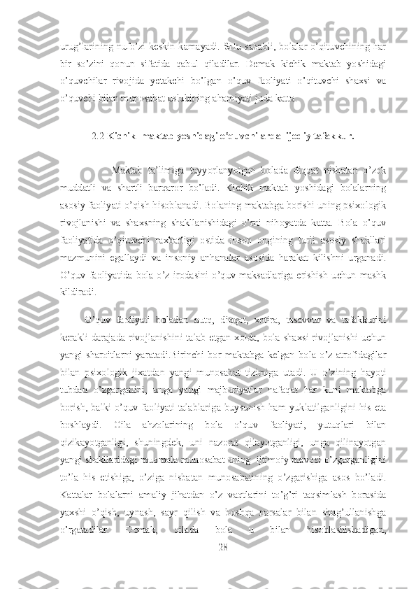 urug’larining nufo’zi keskin kamayadi. SHu sababli, bolalar o’qituvchining har
bir   so’zini   qonun   sifatida   qabul   qiladilar.   Demak   kichik   maktab   yoshidagi
o’quvchilar   rivojida   yetakchi   bo’lgan   o’quv   faoliyati   o’qituvchi   shaxsi   va
o’quvchi bilan munosabat uslubining ahamiyati juda katta. 
2.2  Kichik  maktab yoshidagi o’quvchilarda  ijodiy tafakkur.
 
          Maktab   ta’limiga   tayyorlanyotgan   bolada   diqqat   nisbatan   o’zok
muddatli   va   shartli   barqaror   bo’ladi.   Kichik   maktab   yoshidagi   bolalarning
asosiy faoliyati o’qish hisoblanadi. Bolaning maktabga borishi uning psixologik
rivojlanishi   va   shaxsning   shakllanishidagi   o’rni   nihoyatda   katta.   Bola   o’quv
faoliyatida   o’qituvchi   raxbarligi   ostida   inson   ongining   turli   asosiy   shakllari
mazmunini   egallaydi   va   insoniy   anhanalar   asosida   harakat   kilishni   urganadi.
O’quv  faoliyatida  bola o’z  irodasini  o’quv  maksadlariga  erishish  uchun  mashk
kildiradi. 
O’quv   faoliyati   boladan   nutq,   diqqat,   xotira,   tasavvur   va   tafakkurini
kerakli darajada rivojlanishini talab etgan xolda, bola shaxsi rivojlanishi uchun
yangi   sharoitlarni   yaratadi.Birinchi   bor   maktabga   kelgan   bola   o’z   atrofidagilar
bilan   psixologik   jixatdan   yangi   munosabat   tizimiga   utadi.   U   o’zining   hayoti
tubdan   o’zgarganini,   unga   yangi   majburiyatlar   nafaqat   har   kuni   maktabga
borish, balki o’quv faoliyati talablariga buysunish ham yuklatilganligini his eta
boshlaydi.   Oila   ahzolarining   bola   o’quv   faoliyati,   yutuqlari   bilan
qizikayotganligi,   shuningdek,   uni   nazorat   qilayotganligi,   unga   qilinayotgan
yangi shakllaridagi muomala munosabat uning  ijtimoiy mavqei o’zgarganligini
to’la   his   etishiga,   o’ziga   nisbatan   munosabatining   o’zgarishiga   asos   bo’ladi.
Kattalar   bolalarni   amaliy   jihatdan   o’z   vaqtlarini   to’g’ri   taqsimlash   borasida
yaxshi   o’qish,   uynash,   sayr   qilish   va   boshqa   narsalar   bilan   shug’ullanishga
o’rgatadilar.   Demak,   oilada   bola   u   bilan   hisoblashishadigan,
28 