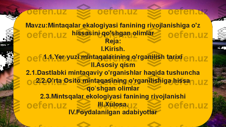 Mavzu:Mintaqalar ekalogiyasi fanining rivojlanishiga o'z 
hissasini qo'shgan olimlar
Reja:
I.Kirish.
1.1.Yer yuzi mintaqalarining o'rganilish tarixi
II.Asosiy qism
2.1.Dastlabki mintaqaviy o'rganishlar haqida tushuncha
2.2.O'rta Osito mintaqasining o'rganilishiga hissa 
qo shgan olimlarʻ
2.3.Mintsqalar ekologiyasi fanining rivojlanishi
III.Xulosa.
IV.Foydalanilgan adabiyotlar  